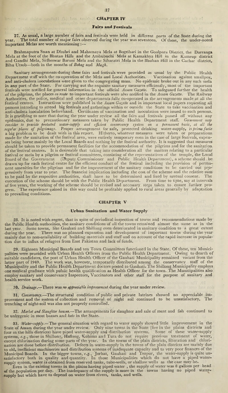 chapter IV J j ‘ r J / I *■ V , 1 ’ t I | > ! , ' ' ■ . , • i \ ! * > * . , . . *■ Fairs and Festivals 27. As usual, a large number of fairs and festivals were held in different parts of the State during the year. The total number of major fairs observed during the year was seventeen. Of these, the under-noted important Melas are worth mentioning Brahmaputra Snan at Dhubri and Mahamaya Mela at Bogribari in the Goalpara District, the Darranga Mela at the foot of the Bhutan Hills and the Ambubuchi Mela at Kamakhya Hill in the Kamrup district and Gandhi Mela, Sidheswar Baruni Mela and the Sibaratri Mela in the Bhuban Hill in the Gachar district, Bihu Utsob—both in the months of Bohag and Magh. Sanitary arrangements during these fairs and festivals were provided as usual by the Public Health Department staff with the co-operation of the Mela and Local Authorities. Vaccination against smallpox, and anti-cholera inoculations were given to the congregating mass. No epidemic broke out in any such naela in any part of the State. For carrying out the requisite sanitary measures efficiently, most of the important festivals were notified for general information in the official Assam Gazette. To safeguard further the health of the pilgrims, the places en route to important festivals were also notified in the Assam Gazette. The Railway Authorities, the police, medical and otner departments fully co-operated in the arrangements made at all the festival centres. Instructions were published in the Assam Gazette and in important local papers requesting all persons intending to attend big festivals and gatherings within or outside the State to take vaccination and anti-cholera inoculation beforehand. Certificates of vaccination and inoculation were issued to such persons. It is gratifying to note that during the year under review all the fairs and festivals passed off without any epidemics, due to precautionary measures taken by Public Health Department staff. Government may consider to provide protected water-supply and efficient conservancy system on a permanent basis, at all the regu'ar places of pilgrimage. Proper arrangement for safe, protected drinking water-supply, is prima facie a big problem to be dealt with in this report. Hitherto, whatever measures were taken or preparations made for the sanitation of the festival area, were entirely temporary even in the case of large festivals, expen¬ ses being borne mainly by the Local Boards and nothing by the festival authority. It is suggested that measures should be taken to provide permanent facilities for the accommodation of the pilgrims and for the sanitation of the'festival centres. It is desireable that taking into consideration all the matters relating to a particular festival or mela by a pilgrim or festival committees, consisting of the representatives of the temple, the Local Board of the Government (Deputy Commissioner and Public Health Department), a scheme should be drawn up for each festival centre for the efficient conduct of the festival including the provision of perma¬ nent amenities for the pilgrims and for the improvement of the sanitary conditions to be carried out pro¬ gressively from year to year. The financial implication including the cost of the scheme and the relative sum to be paid by the respective authorities, shall have to be determined and fixed by mutual consent. The execution of the scheme should be with the Public Health Department. From time to time, say at intervals of five years, the working of the scheme should be revised and necessary, steps taken to ensure further pro¬ gress. The experience gained in this way could be profitably applied to rural areas generally by adaptation to prevailing conditions. chapter V Urban Sanitation and Water Supply 28. It is noted with regret, that in spite of periodical inspection of towns and recommendations made by the Public Health authorities, the sanitary conditions of all the towns remained almost the same as in the last year. Some towns, like Gauhati and Shillong even deteriorated in sanitary condition to a great extent during the year. There was no planned expansion and development of important towns during the year mainly due to non-availability of building materials and staff and on account of the rapid increase in popula¬ tion due to influx of refugees from East Pakistan and lack of funds. 29. Eighteen Municipal Boards and ten Town Committees functioned in the State. Of these, ten Munici¬ palities were provided with Urban Health Officers from the Public Health Department. Owing to dearth of suitable candidates, the post of Urban Health Officer of the Gauhati Municipality remained vacant from the latter part of 1949. The work was, however, temporarily distributed among the conservancy staff of the Municipality and the Public Health Department doctors posted to Gauhati. The Shillong Municipality employs one medical graduate with public health qualification as Health Officer for the town. The Municipalities also employ sanitary and conservancy Inspectors, Vaccinators and other staff for the purpose of sanitary and health service work. ^ 30. Drainage.—There was no appreciable improvement during the year under review. 31. Conservancy.—The structural condition of public and private latrines showed no appreciable im¬ provement and the system of collection and removal of night soil continued to be unsatisfactory. The trenching of night-soil was also not properly controlled. 32. Market and Slaughter houses.—The arrangements for slaughter and sale of meat and fish continued to be unhygenic in most bazars and hats in the State. 33. Water-supply.— The general situation with regard to water supply showed little improvement in the State of Assam during the year under review. Only nine towns in the State (five in the plains districts and four m the hills districts) have piped water-supply and distribution systems. Some of these water-supply systems, e.g., those in Shillong, Haflong, Kohima and Tura do not require previous treatment of water, except chlorination during some parts of the year. In the towns of the plain districts, Alteration and chlori¬ nation are done before distribution. Defects in water-supply in the towns of the plain districts are mainly due to old, inefficient machineries and distribution systems of inadequate capacity and to very poor finances of the Municipal Boards. In the bigger towns, e.g., Jorhat, Gauhati and Tezpur, the water-supply is quite un¬ satisfactory both in quality and quantity. In those Municipalities which do not have a piped water- supply system, water is obtained from reserved tanks, tube-wells, or shallow wells as the case may be. Even in the existing towns in the plains having piped water , the supply of water was 8 gallons per head of the population per day. The inadequacy of the supply is more in the towns having no piped water- supply but which have to depend on water from rivers, tanks, and wells.