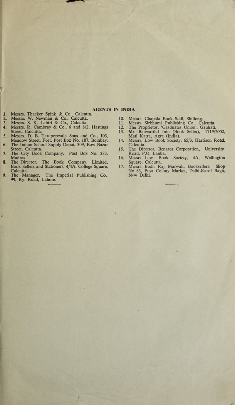 1. Messrs. Thacker Spink & Co., Calcutta. 2. Messrs. W. Newman & Co., Calcutta. 3. Messrs. S. K. Lahiri & Co., Calcutta. 4. Messrs. R. Cambray & Co., 6 and 8/2, Hastings Street, Calcutta. 5. Messrs. D. B. Taraporevala Sons and Co., 103, Meadow Street, Fort, Post Box No. 187, Bombay. 6. The Indian School Supply Depot, 309, Bow Bazar Street, Calcutta. 7. The City Book Company, Post Box No. 283, Madras. 8. The Director, The Book Company, Limited, Book Sellers and Stationers, 4/4A, College Square, Calcutta. 9. The Manager, The Imperial Publishing Co- 99, Ry. Road, Lahore. 10. Messrs. Chapala Book Stall, Shillong. 11. Messrs. Sirbhumi Publishing Co., Calcutta. 12. The Proprietor, ‘Graduates Union’, Gauhati. 13. Mr. Banwarilal Jain (Book Seller), 1719/2002, Mati Katra, Agra (India). 14. Messrs. Low Book Society, 65/3, Harrison Road, Calcutta. 15. The Director, Benares Corporation, University Road, P.O. Lanka. 16. Messrs. Law Book Society, 4A, Wellington Square, Calcutta. 17. Messrs. Bodh Raj Marwah, Booksellers, Shop No. 63, Pusa Colony Market, Delhi-Karol Bach. New Delhi.