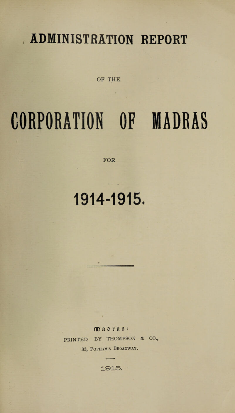 ADMINISTRATION REPORT OF THE CORPORATION OF MADRAS 1914-1915. t a D r a s : PRINTED BY THOMPSON* & CO., 33, Popham's Broadway. i©ia.