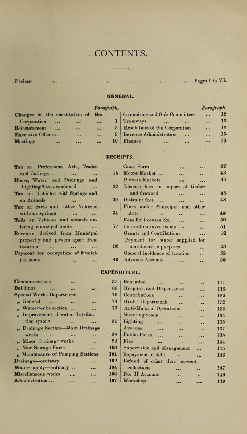 CONTENTS Preface ... * ... - ... ... Pages I to VL GENERAL. Paragraph. Paragraph. Changes in the constitution of the Committee and Sub Committees 12 Corporation • • • 1 Tramways • • • 13 Reinstatement • • • 8 Resolutions of the Corporation • • • 14 Executive Officers... 9 Revenue Administration ... 15 Meetings 10 Finance • • • 16 I S' RECEIPTS. Tax on Professions, Arts, Trades Grass Farm • • • 42 and Callings ... • • « 18 Moore Market ... • • • 43 House, Water and Drainage and P livate Markets • • • 45 Lighting Taxes combined • 4 0 22 License fees on import of timber Tax on Vehicles with Springs and and firewood • • • 46 on Animals • • • 30 Distraint fees ... • • • 48 Tax on carts and other Vehicles Fines under Municipal and other without springs • • • 34 Acts • • • 49 Tolls on Vehicles and animal s en- Fees for licenses &c. • • • 50 tering municipal limits • • • 37 I nterest on invest ments ... • • • 51 Revenue derived from Municipal Grants and Contributions • • • 52 propert y and powers apart from Payment for water supplied for taxation • • • 38 non-domestic purposes • • • 53 Payment for occupation of Munici- General incidence of taxation • • • 55 pal lands 40 Advance Account • • • 56 t • EXPENDITURE. Communications • • 57 Education • • • 111 Buildings • • * 66 Hospitals and Dispensaries • • • 115 Special Works Department ... 73 C ontrib ution s 122 „ General • • • 74 Health Department 132 „ Waterworks section ... • • • 77 Anti-Malarial Operations • • • 133 ,, Improvement of water distribu- W ate ring roads 134 tion system • • • 81 Lighting 135 „ Drainage Section-Main Drainage 88 Avenues ... 137 works - -» • Public Parks 138 „ Minor Drainage works • • • 98 Fire 144 „ New Sewage Farm • • • 100 Supervision and Management • • • 145 „ Maintenance of Pumping Stations 101 Repayment of debt • •• 146 Drainage—ordinary 4 • 4» 102 Refund of other than current Water-supply—ordinary .. 104 collections » • * 147 Miscellaneous works ... • • • 106 No. II Account * 148 Administration... 107 Workshop 149