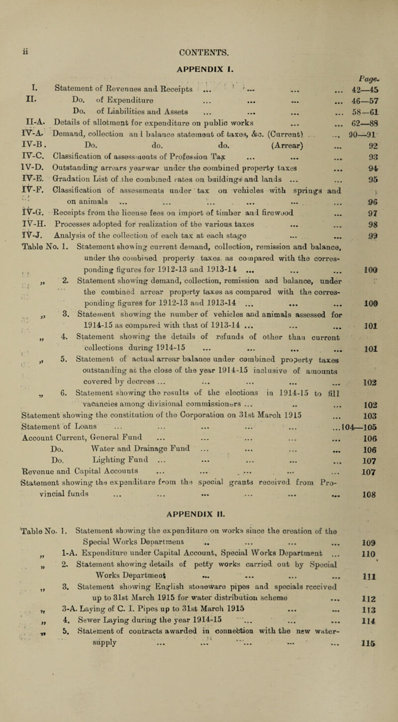 r ,1- APPENDIX I. I. Statement of Revenues and Receipts ... ! ' - II- Do. of Expenditure Do. of Liabilities and Assets II-A. Details of allotment for expenditure on public works IV-A* Demand, collection an 1 balance statement of taxes, &c. (Current) . . IV-B. Do. do. do. (Arrear) TV-C. Classification of assessments of Profession Ta^; 1V-D. Outstanding- arrears yearwar under the combined property taxes IV-E. Gradation List of the combined rates on buildings and lands ... 1V-F. Glassification of assessments under tax on vehicles with springs and on animals IV-G. Receipts from the license fees on import of timber and firewood IV-H. Processes adopted for realization of the various taxes IV-J. Analysis of the collection of each tax at each stage Table No. 1. Statement showing current demand, collection, remission and balance, under the combined property taxes as compared with the corres¬ ponding figures for 1912-13 and 1913-14 2. Statement showing demand, collection, remission and balance, under the combined arrear property taxes as compared with the corres¬ ponding figures for 1912-13 and 1913-14 3. Statement showing the number of vehicles and animals assessed for 1914-15 as compared with that of 1913-14 ... 4. Statement showing the details of refunds of other than current collections during 1914-15 5. Statement of actual arrear balance under combined property taxes outstanding at the close of the year 1914-15 inclusive of amounts covered by decrees ... 6. Statement showing the results of the elections in 1914-15 to fill vacancies among divisional commissioners ... Statement showing the constitution of the Corporation on 31st March 1915 Statement of Loans Account Current, General Fund ... ... ... Do. Water and Drainage Fund Do. Lighting Fund Revenue and Capital Accounts ... ... ... Statement showing the expenditure f'-om the special grants received from Pro vincial funds 3) ,, Page. 42—45 46—57 58-61 62—83 90—91 92 93 94 95 v 96 97 98 99 100 100 301 101 102 102 103 ...104—105 106 106 107 107 108 APPENDIX II. Table No. 1. Statement showing the expenditure on works since the creation of the Special Works Department ... ... ... 109 1-A. Expenditure under Capital Account, Special Works Department ... 110 2. Statement showing details of petty works carried out by Special Works Department ••• 111 3. Statement showing English stoneware pipes and specials received up to 31st March 1915 for water distribution seheme ... 1J2 3-A. Laying of C. I. Pipes up to 31st March 1915 ... ... U3 4. Sewer Laying during the year 1914-15 ... ... ... 114 5. Statement of contracts awarded in connebtion with the new water- » • 1 supply ... ... 1, » ■»» 115