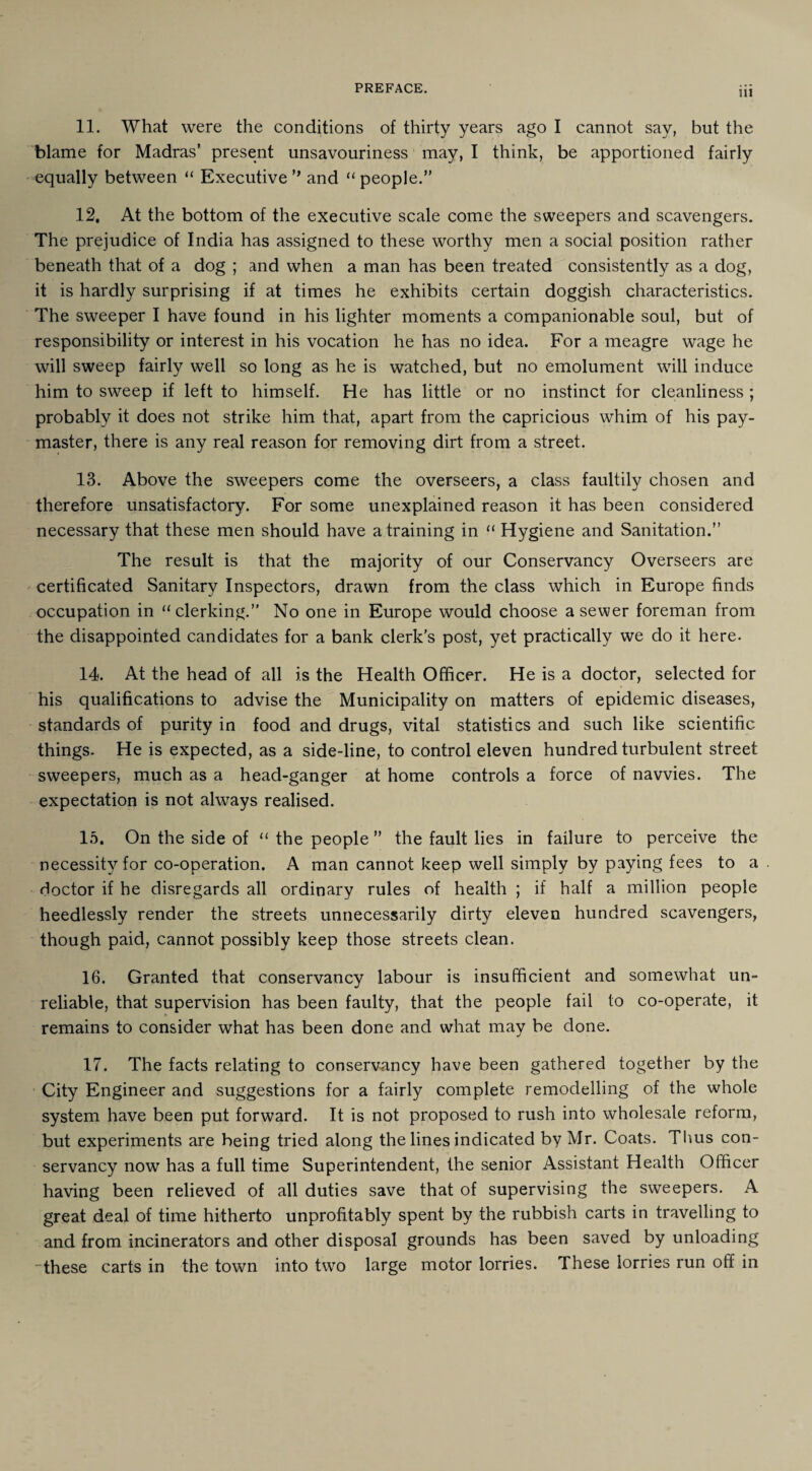 11. What were the conditions of thirty years ago I cannot say, but the blame for Madras’ present unsavouriness may, I think, be apportioned fairly equally between “ Executive ” and “ people.” 12. At the bottom of the executive scale come the sweepers and scavengers. The prejudice of India has assigned to these worthy men a social position rather beneath that of a dog ; and when a man has been treated consistently as a dog, it is hardly surprising if at times he exhibits certain doggish characteristics. The sweeper I have found in his lighter moments a companionable soul, but of responsibility or interest in his vocation he has no idea. For a meagre wage lie will sweep fairly well so long as he is watched, but no emolument will induce him to sweep if left to himself. He has little or no instinct for cleanliness ; probably it does not strike him that, apart from the capricious whim of his pay¬ master, there is any real reason for removing dirt from a street. 13. Above the sweepers come the overseers, a class faultily chosen and therefore unsatisfactory. For some unexplained reason it has been considered necessary that these men should have a training in “ Hygiene and Sanitation.” The result is that the majority of our Conservancy Overseers are certificated Sanitary Inspectors, drawn from the class which in Europe finds occupation in “clerking.” No one in Europe would choose a sewer foreman from the disappointed candidates for a bank clerk’s post, yet practically we do it here. 14. At the head of all is the Health Officer. He is a doctor, selected for his qualifications to advise the Municipality on matters of epidemic diseases, standards of purity in food and drugs, vital statistics and such like scientific things. He is expected, as a side-line, to control eleven hundred turbulent street sweepers, much as a head-ganger at home controls a force of navvies. The expectation is not always realised. 15. On the side of “ the people ” the fault lies in failure to perceive the necessity for co-operation. A man cannot keep well simply by paying fees to a doctor if he disregards all ordinary rules of health ; if half a million people heedlessly render the streets unnecessarily dirty eleven hundred scavengers, though paid, cannot possibly keep those streets clean. 16. Granted that conservancy labour is insufficient and somewhat un¬ reliable, that supervision has been faulty, that the people fail to co-operate, it remains to consider what has been done and what may be done. 17. The facts relating to conservancy have been gathered together by the City Engineer and suggestions for a fairly complete remodelling of the whole system have been put forward. It is not proposed to rush into wholesale reform, but experiments are being tried along the lines indicated by Mr. Coats. Tims con¬ servancy now has a full time Superintendent, the senior Assistant Health Officer having been relieved of all duties save that of supervising the sweepers. A great deal of time hitherto unprofitably spent by the rubbish carts in travelling to and from incinerators and other disposal grounds has been saved by unloading these carts in the town into two large motor lorries. These lorries run off in