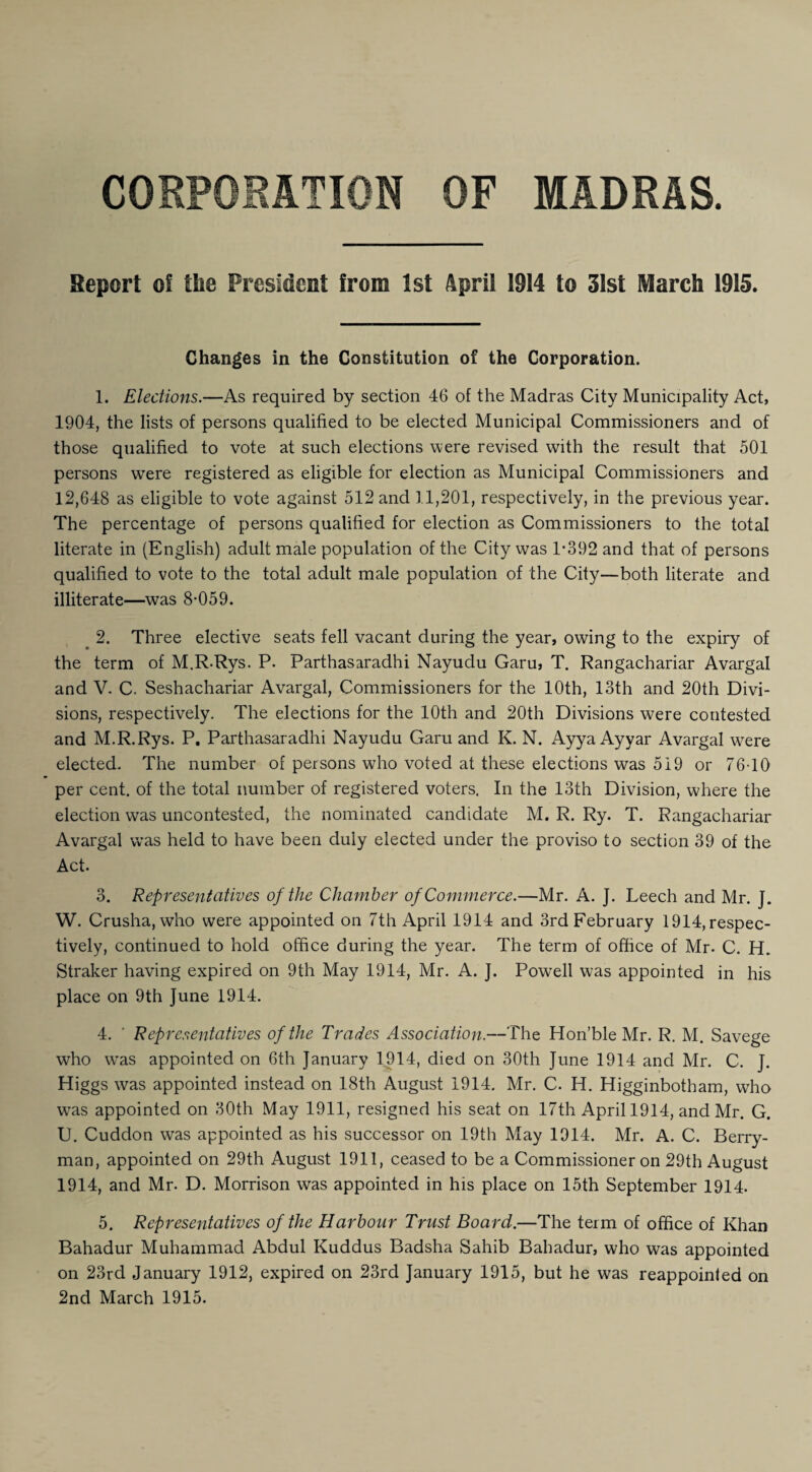 CORPORATION OF MADRAS. Report of the President from 1st April 1914 to 31st March 1915. Changes in the Constitution of the Corporation. 1. Elections.—As required by section 46 of the Madras City Municipality Act, 1904, the lists of persons qualified to be elected Municipal Commissioners and of those qualified to vote at such elections were revised with the result that 501 persons were registered as eligible for election as Municipal Commissioners and 12,648 as eligible to vote against 512 and 11,201, respectively, in the previous year. The percentage of persons qualified for election as Commissioners to the total literate in (English) adult male population of the City was 1*392 and that of persons qualified to vote to the total adult male population of the City—both literate and illiterate—was 8*059. _ 2. Three elective seats fell vacant during the year, owing to the expiry of the term of M.R.Rys. P. Parthasaradhi Nayudu Garu, T. Rangachariar Avargal and V. C. Seshachariar Avargal, Commissioners for the 10th, 13th and 20th Divi¬ sions, respectively. The elections for the 10th and 20th Divisions were contested and M.R.Rys. P. Parthasaradhi Nayudu Garu and K. N. Ayya Ayyar Avargal were elected. The number of persons who voted at these elections was 519 or 76-10 per cent, of the total number of registered voters. In the 13th Division, where the election was uncontested, the nominated candidate M. R. Ry. T. Rangachariar Avargal was held to have been duly elected under the proviso to section 39 of the Act. 3. Representatives of the Chamber of Commerce.—Mr. A. ]. Leech and Mr. J. W. Crusha, who were appointed on 7th April 1914 and 3rd February 1914, respec¬ tively, continued to hold office during the year. The term of office of Mr. C. LL Straker having expired on 9th May 1914, Mr. A. J. Powell was appointed in his place on 9th June 1914. 4. ' Representatives of the Trades Association.—The Hon’ble Mr. R. M. Savege who was appointed on 6th January 1914, died on 30th June 1914 and Mr. C. J. Higgs was appointed instead on 18th August 1914. Mr. C. H. Higginbotham, who was appointed on 30th May 1911, resigned his seat on 17th April 1914, and Mr. G. U. Cuddon was appointed as his successor on 19th May 1914. Mr. A. C. Berry¬ man, appointed on 29th August 1911, ceased to be a Commissioner on 29th August 1914, and Mr. D. Morrison was appointed in his place on 15th September 1914. 5. Representatives of the Harbour Trust Board.—The term of office of Khan Bahadur Muhammad Abdul Kuddus Badsha Sahib Bahadur, who was appointed on 23rd January 1912, expired on 23rd January 1915, but he was reappointed on 2nd March 1915.