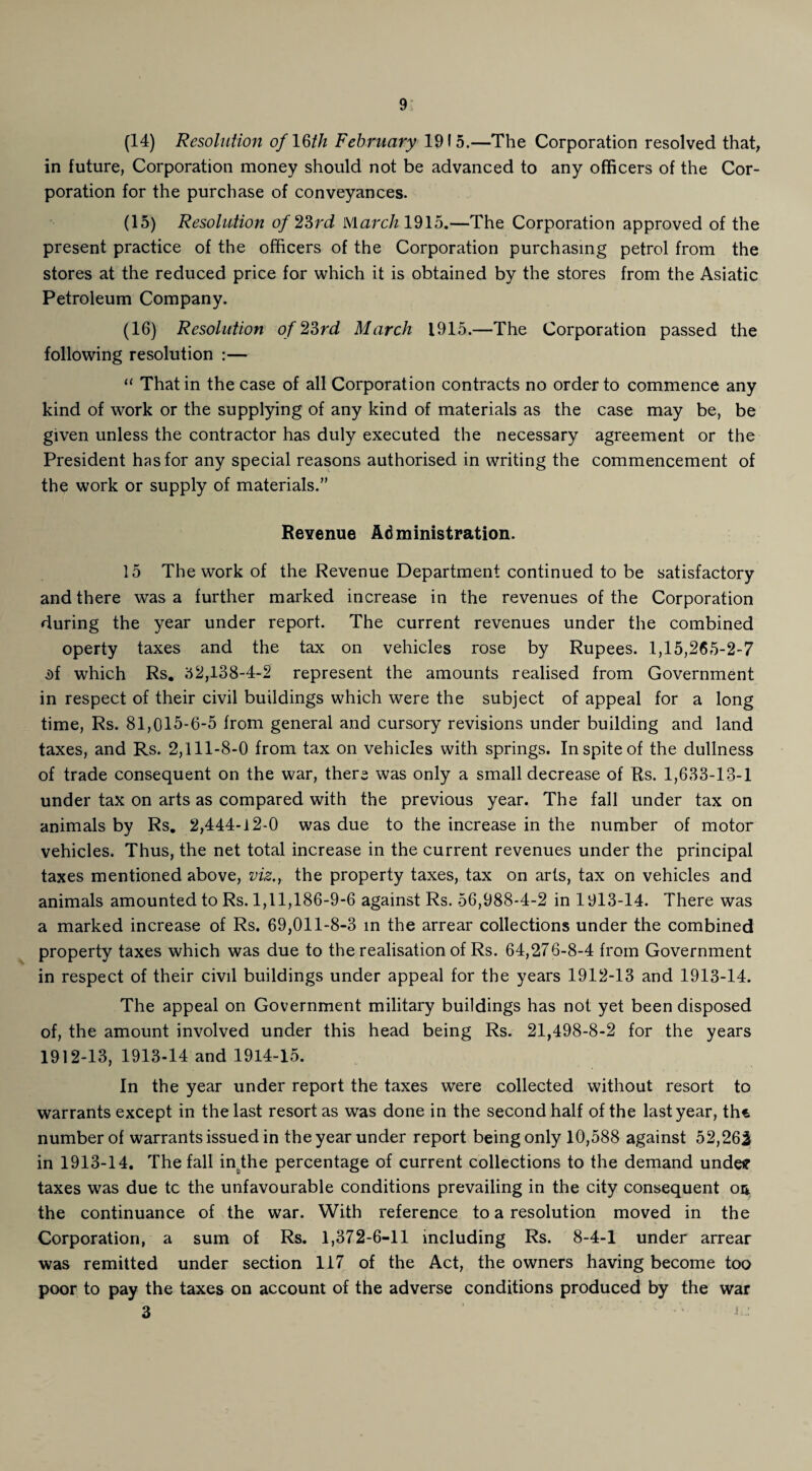 (14) Resolution of 16/// February 1915.—The Corporation resolved that, in future, Corporation money should not be advanced to any officers of the Cor¬ poration for the purchase of conveyances. (15) Resolution of 23rd March 1915.—The Corporation approved of the present practice of the officers of the Corporation purchasing petrol from the stores at the reduced price for which it is obtained by the stores from the Asiatic Petroleum Company. (16) Resolution of 23rd March 1915.—The Corporation passed the following resolution :— “ That in the case of all Corporation contracts no order to commence any kind of work or the supplying of any kind of materials as the case may be, be given unless the contractor has duly executed the necessary agreement or the President has for any special reasons authorised in writing the commencement of the work or supply of materials.” Revenue Administration. 15 The work of the Revenue Department continued to be satisfactory and there was a further marked increase in the revenues of the Corporation during the year under report. The current revenues under the combined operty taxes and the tax on vehicles rose by Rupees. 1,15,265-2-7 i)f which Rs. 52,138-4-2 represent the amounts realised from Government in respect of their civil buildings which were the subject of appeal for a long time, Rs. 81,015-6-5 from general and cursory revisions under building and land taxes, and Rs. 2,111-8-0 from tax on vehicles with springs. In spite of the dullness of trade consequent on the war, there was only a small decrease of Rs. 1,633-13-1 under tax on arts as compared with the previous year. The fall under tax on animals by Rs. 2,444-12-0 was due to the increase in the number of motor vehicles. Thus, the net total increase in the current revenues under the principal taxes mentioned above, viz., the property taxes, tax on arts, tax on vehicles and animals amounted to Rs. 1,11,186-9-6 against Rs. 56,988-4-2 in 1913-14. There was a marked increase of Rs. 69,011-8-3 in the arrear collections under the combined property taxes which was due to the realisation of Rs. 64,276-8-4 from Government in respect of their civil buildings under appeal for the years 1912-13 and 1913-14. The appeal on Government military buildings has not yet been disposed of, the amount involved under this head being Rs. 21,498-8-2 for the years 1912-13, 1913-14 and 1914-15. In the year under report the taxes were collected without resort to warrants except in the last resort as was done in the second half of the last year, th* number of warrants issued in the year under report being only 10,588 against 52,262 in 1913-14. The fall in.the percentage of current collections to the demand undeff taxes was due tc the unfavourable conditions prevailing in the city consequent oa the continuance of the war. With reference to a resolution moved in the Corporation, a sum of Rs. 1,372-6-11 including Rs. 8-4-1 under arrear was remitted under section 117 of the Act, the owners having become too poor to pay the taxes on account of the adverse conditions produced by the war 3