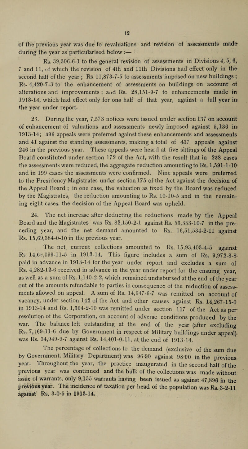 of the previous year was due to revaluations and revision of assessments made during the year as particularised below :— Rs. 39,306-6-1 to the general revision of assessments in Divisions 4, 5, 6, 7 and 11, of which the revision of 4th and 11th Divisions had effect only in the second half of the year • Rs. 11,873-7-5 to assessments imposed on new buildings ; Rs. 4,420-7-3 to the enhancement of assessments on buildings on account of alterations and improvements ; and Rs. 28,151-9-7 to enhancements made in 1913-14, which had effect only for one half of that year, against a full year in die year under report. 23. During the year, 7,573 notices were issued under section 137 on account of enhancement of valuations and assessments newly imposed against 5,136 in 1913-14; 396 appeals were preferred against these enhancements and assessments and 41 against the standing assessments, making a total of 437 appeals against 246 in the previous year. These appeals were heard at five sittings of the Appeal Board constituted under section 172 of the Act, with the result that in 238 cases the assessments were reduced, the aggregate reduction amountingto Rs. 1,591-1-10 and in 199 cases the assessments were confirmed. Nine appeals were preferred to the Presidency Magistrates under section 175 of the Act against the decision of the Appeal Board ; in one case, the valuation as fixed by the Board was reduced by the Magistrates, the reduction amounting to Rs. 10-10-5 and in the remain¬ ing eight cases, the decision of the Appeal Board was upheld. 24. The net increase after deducting the reductions made by the Appeal Board and the Magistrates was Rs. 82,150-2-1 against Rs. 53,333-10-7 in the pre¬ ceding year, and the net demand amounted to Rs. 16,51,534-2-11 against Rs. 15,69,384-0-10 in the previous year. The net current collections amounted to Rs. 15,93,403-4-5 against Rs 14,69,099-11-5 in 1913-14. This figure includes a sum of Rs. 9,972-8-8 paid in advance in 1913-14 for the year under report and excludes a sum of Rs. 4,282-12-6 received in advance in the year under report for the ensuing year, as well as a sum of Rs. 1,140-2-2, which remained undisbursed at the end of the year out of the amounts refundable to parties in consequence of the reduction of assess¬ ments allowed on appeal. A sum of Rs. 14,647-6-7 was remitted on account of vacancy, under section 142 of the Act and other causes against Rs. 14,267-15-0 in 1913-14 and Rs. 1,364-2-10 was remitted under section 117 of the Act as per resolution of the Corporation, on account of adverse conditions produced by the war. The balance left outstanding at the end of the year (after excluding Rs. 7,169-11-6 due by Government in respect of Military buildings under appeal) was Rs. 34,949-9-7 against Rs. 14,401-0-11, at the end of 1913-14. The percentage of collections to the demand (exclusive of the sum due by Government, Military Department) was 96-90 against 98-00 in the previous year. Throughout the year, the practice inaugurated in the second half of the previous year was continued and the bulk of the collections was made without issue of warrants, only 9,155 warrants having been issued as against 47,896 in the previous year. The incidence of taxation per head of the population was Rs. 3-2-11 against Rs. 3-0-5 in 1913-14.