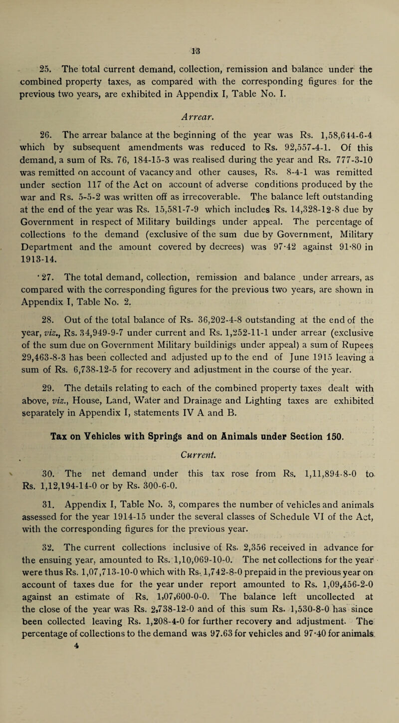 25. The total current demand, collection, remission and balance under the combined property taxes, as compared with the corresponding figures for the previous two years, are exhibited in Appendix I, Table No. I. Arrear. 26. The arrear balance at the beginning of the year was Rs. 1,58,644-6-4 which by subsequent amendments was reduced to Rs. 92,557-4-1. Of this demand, a sum of Rs. 76, 184-15-3 was realised during the year and Rs. 777-3-10 was remitted on account of vacancy and other causes, Rs. 8-4-1 was remitted under section 117 of the Act on account of adverse conditions produced by the war and Rs. 5-5-2 was written off as irrecoverable. The balance left outstanding at the end of the year was Rs. 15,581-7-9 which includes Rs. 14,328-12-8 due by Government in respect of Military buildings under appeal. The percentage of collections to the demand (exclusive of the sum due by Government, Military Department and the amount covered by decrees) was 97-42 against 91-80 in 1913-14. ' 27. The total demand, collection, remission and balance under arrears, as compared with the corresponding figures for the previous two years, are shown in Appendix I, Table No. 2. 28. Out of the total balance of Rs. 36,202-4-8 outstanding at the end of the year, viz., Rs. 34,949-9-7 under current and Rs. 1,252-11-1 under arrear (exclusive of the sum due on Government Military buildinigs under appeal) a sum of Rupees 29,463-8-3 has been collected and adjusted up to the end of June 1915 leaving a sum of Rs. 6,738-12-5 for recovery and adjustment in the course of the year. 29. The details relating to each of the combined property taxes dealt with above, viz., House, Land, Water and Drainage and Lighting taxes are exhibited separately in Appendix I, statements IV A and B. Tax on Vehicles with Springs and on Animals under Section 150. Current. % 30. The net demand under this tax rose from Rs. 1,11,894-8-0 to Rs. 1,12,194-14-0 or by Rs. 300-6-0. 31. Appendix I, Table No. 3, compares the number of vehicles and animals assessed for the year 1914-15 under the several classes of Schedule VI of the Act, with the corresponding figures for the previous year. 32. The current collections inclusive of Rs. 2,356 received in advance for the ensuing year, amounted to Rs. 1,10,069-10-0. The net collections for the year were thus Rs. 1,07,713-10-0 which with Rsv 1,742-8-0 prepaid in the previous year on account of taxes due for the year under report amounted to Rs. 1,09,456-2-0 against an estimate of Rs. 1,07,600-0-0. The balance left uncollected at the close of the year was Rs. 2,738-12-0 and of this sum Rs. 1,530-8-0 has since been collected leaving Rs. 1,208-4-0 for further recovery and adjustment. The percentage of collections to the demand was 97.63 for vehicles and 97*40 for animals 4