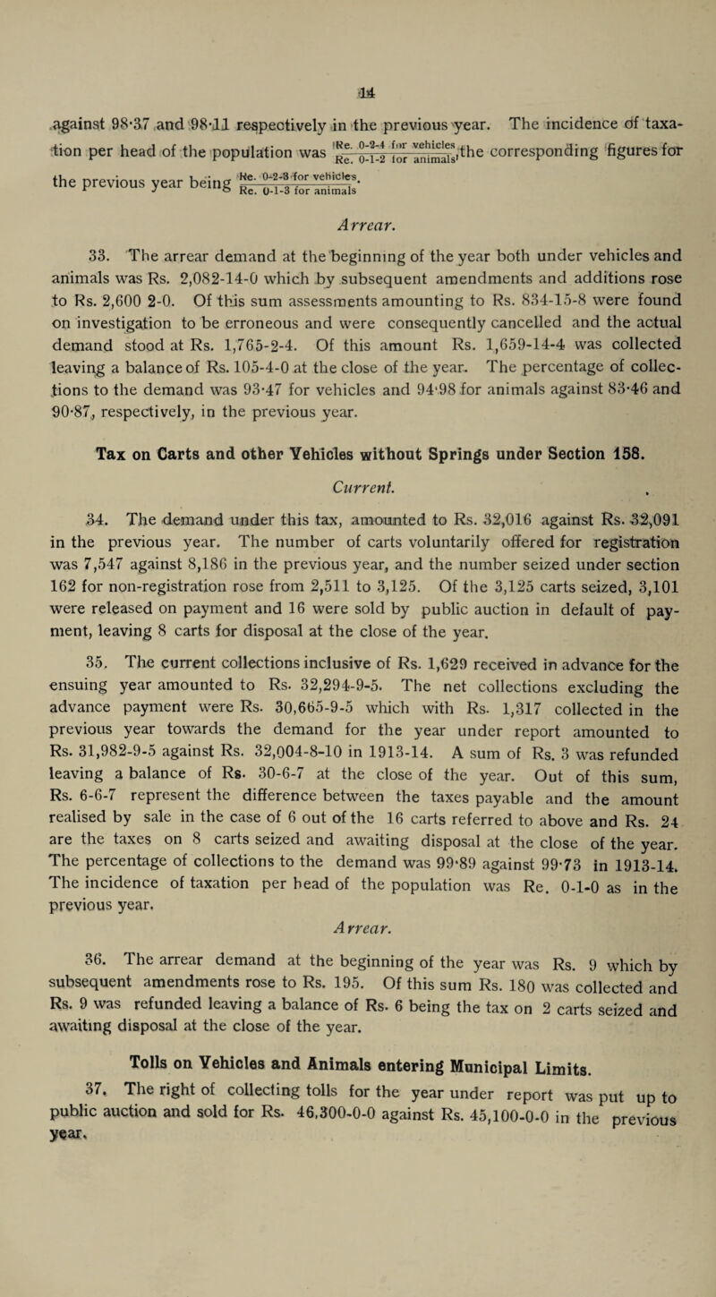against 98*37 and 98*11 respectively in the previous year. The incidence of taxa¬ tion per head of the population was ^ ^ ^^,fhe corresponding figures for the previous year being He. 0-2-3 for vehicles. Re. 0-1-3 for animals Arrear. 33. The arrear demand at the beginning of the year both under vehicles and animals was Rs. 2,082-14-0 which by subsequent amendments and additions rose to Rs. 2,600 2-0. Of this sum assessments amounting to Rs. 834-15-8 were found on investigation to be erroneous and were consequently cancelled and the actual demand stood at Rs. 1,765-2-4. Of this amount Rs. 1,659-14-4 was collected leaving a balance of Rs. 105-4-0 at the close of the year. The percentage of collec¬ tions to the demand was 93*47 for vehicles and 94‘98 .for animals against 83*46 and 90*87, respectively, in the previous year. Tax on Carts and other Vehicles without Springs under Section 158. Current. 34. The demand under this tax, amounted to Rs. 32,016 against Rs. 32,091 in the previous year. The number of carts voluntarily offered for registration was 7,547 against 8,186 in the previous year, and the number seized under section 162 for non-registration rose from 2,511 to 3,125. Of the 3,125 carts seized, 3,101 were released on payment and 16 were sold by public auction in default of pay¬ ment, leaving 8 carts for disposal at the close of the year. 35. The current collections inclusive of Rs. 1,629 received in advance for the ensuing year amounted to Rs. 32,294-9-5. The net collections excluding the advance payment were Rs. 30,665-9-5 which with Rs. 1,317 collected in the previous year towards the demand for the year under report amounted to Rs. 31,982-9-5 against Rs. 32,004-8-10 in 1913-14. A sum of Rs. 3 was refunded leaving a balance of Rs- 30-6-7 at the close of the year. Out of this sum, Rs. 6-6-7 represent the difference between the taxes payable and the amount realised by sale in the case of 6 out of the 16 carts referred to above and Rs. 24 are the taxes on 8 carts seized and awaiting disposal at the close of the year. The percentage of collections to the demand was 99*89 against 99*73 in 1913-14. The incidence of taxation per head of the population was Re. 0-1-0 as in the previous year. Arrear. 36. The arrear demand at the beginning of the year was Rs. 9 which by subsequent amendments rose to Rs. 195. Of this sum Rs. 180 was collected and Rs. 9 was refunded leaving a balance of Rs. 6 being the tax on 2 carts seized and awaiting disposal at the close of the year. Tolls on Vehicles and Animals entering Municipal Limits. 37. The right of collecting tolls for the year under report was put up to public auction and sold for Rs. 46,300-0-0 against Rs. 45,100-0-0 in the previous year.