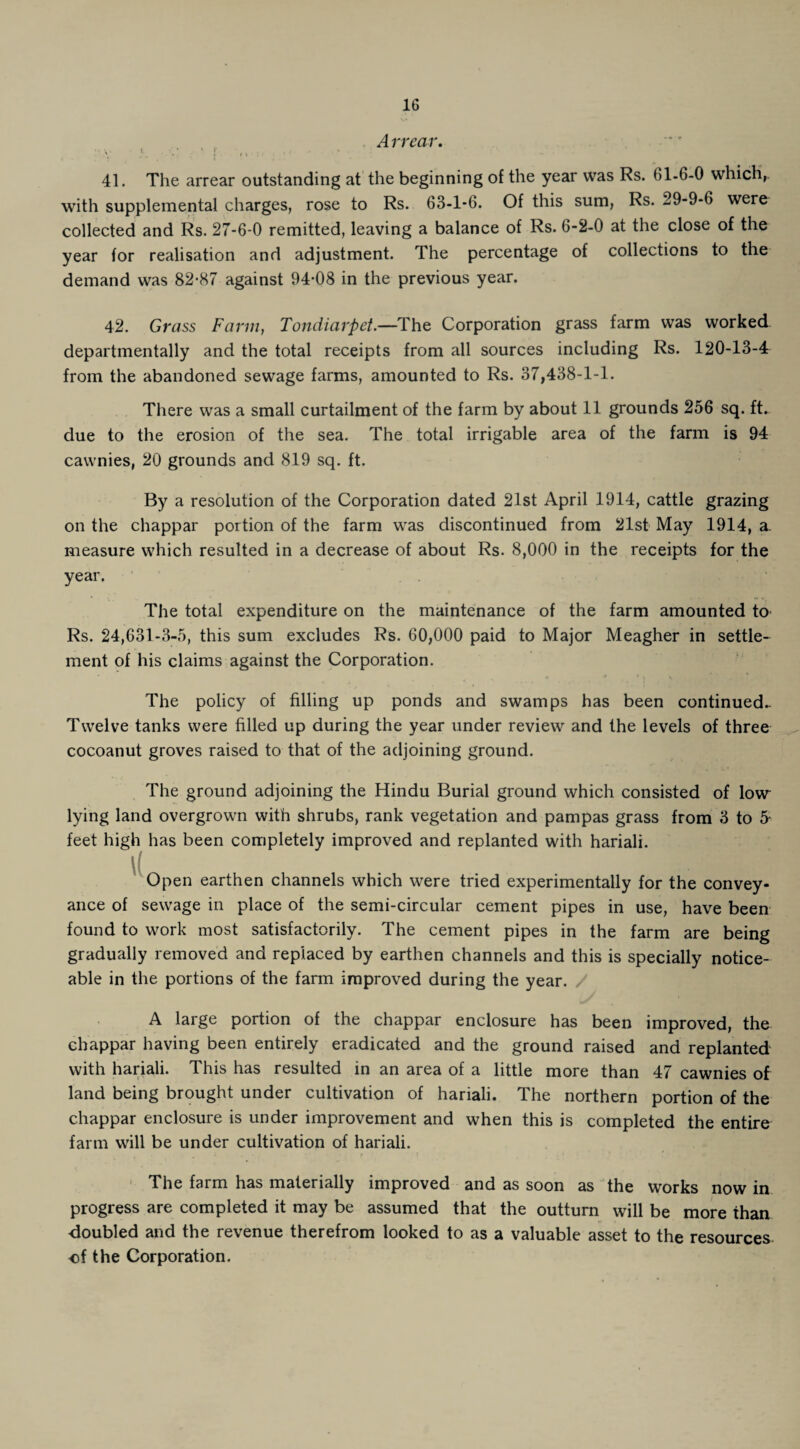 Arrear. ' r 41. The arrear outstanding at the beginning of the year was Rs. 61-6-0 which,, with supplemental charges, rose to Rs. 63-1-6. Of this sum, Rs. 29-9-6 were collected and Rs. 27-6-0 remitted, leaving a balance of Rs. 6-2-0 at the close of the year for realisation and adjustment. The percentage of collections to the demand was 82-87 against 94-08 in the previous year. 42. Grass Farm, Tondiarpet.—The Corporation grass farm was worked departmentally and the total receipts from all sources including Rs. 120-13-4 from the abandoned sewage farms, amounted to Rs. 37,438-1-1. There was a small curtailment of the farm by about 11 grounds 256 sq. ft. due to the erosion of the sea. The total irrigable area of the farm is 94 cawnies, 20 grounds and 819 sq. ft. By a resolution of the Corporation dated 21st April 1914, cattle grazing on the chappar portion of the farm was discontinued from 21st May 1914, a. measure which resulted in a decrease of about Rs. 8,000 in the receipts for the year. The total expenditure on the maintenance of the farm amounted to Rs. 24,631-3-5, this sum excludes Rs. 60,000 paid to Major Meagher in settle¬ ment of his claims against the Corporation. The policy of filling up ponds and swamps has been continued- Twelve tanks were filled up during the year under review and the levels of three cocoanut groves raised to that of the adjoining ground. The ground adjoining the Hindu Burial ground which consisted of low lying land overgrown with shrubs, rank vegetation and pampas grass from 3 to 5- feet high has been completely improved and replanted with hariali. Open earthen channels which were tried experimentally for the convey¬ ance of sewage in place of the semi-circular cement pipes in use, have been found to work most satisfactorily. The cement pipes in the farm are being gradually removed and replaced by earthen channels and this is specially notice¬ able in the portions of the farm improved during the year. / A large portion of the chappar enclosure has been improved, the chappar having been entirely eradicated and the ground raised and replanted with hariali. This has resulted in an area of a little more than 47 cawnies of land being brought under cultivation of hariali. The northern portion of the chappar enclosure is under improvement and when this is completed the entire farm will be under cultivation of hariali. The farm has materially improved and as soon as the works now in progress are completed it may be assumed that the outturn will be more than doubled and the revenue therefrom looked to as a valuable asset to the resources of the Corporation.
