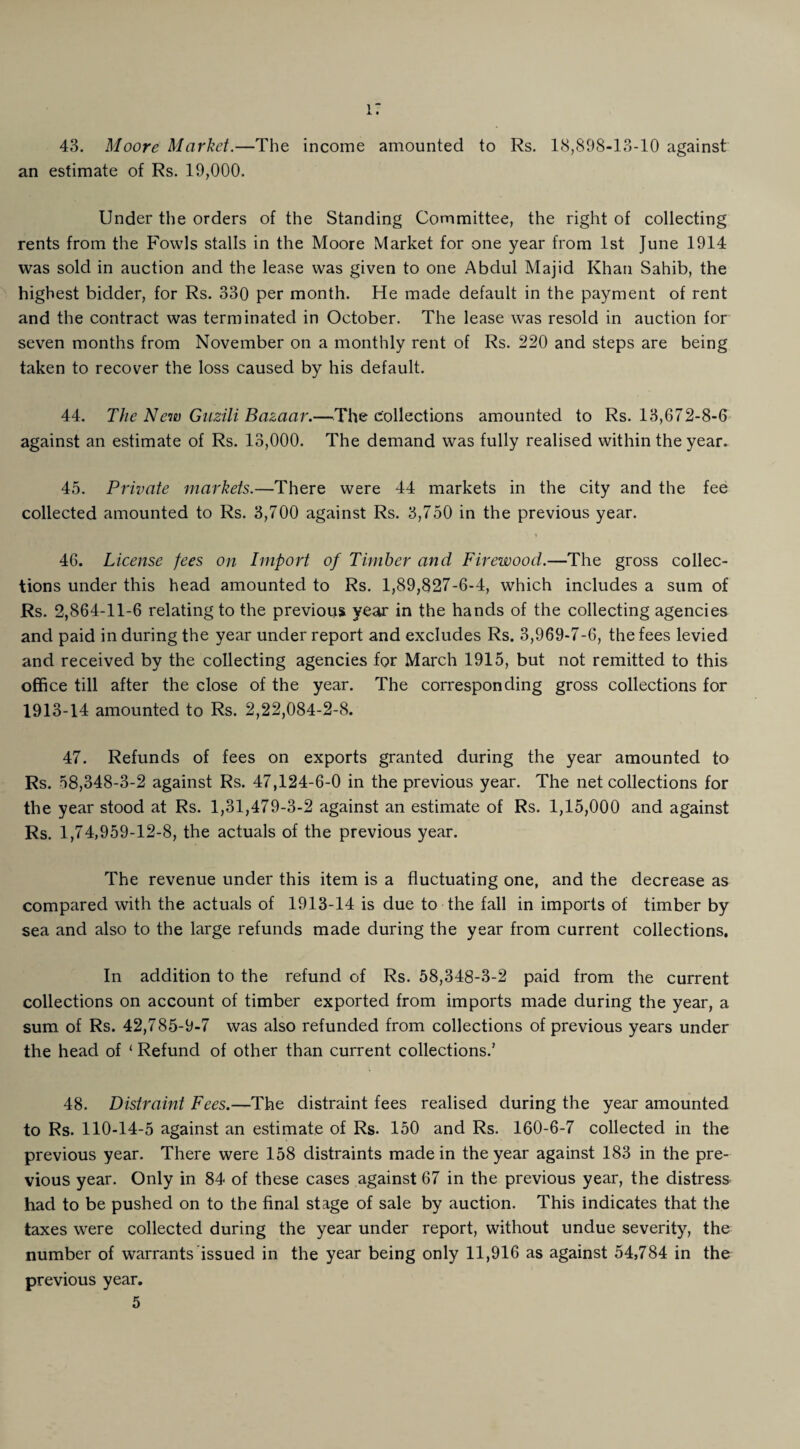 i: 43. Moore Market.—The income amounted to Rs. 18,898-13-10 against an estimate of Rs. 19,000. Under the orders of the Standing Committee, the right of collecting rents from the Fowls stalls in the Moore Market for one year from 1st June 1914 was sold in auction and the lease was given to one Abdul Majid Khan Sahib, the highest bidder, for Rs. 330 per month. He made default in the payment of rent and the contract was terminated in October. The lease was resold in auction for seven months from November on a monthly rent of Rs. 220 and steps are being taken to recover the loss caused by his default. 44. The New Guzili Bazaar.—The collections amounted to Rs. 13,672-8-6 against an estimate of Rs. 13,000. The demand was fully realised within the year. 45. Private markets.—There were 44 markets in the city and the fee collected amounted to Rs. 3,700 against Rs. 3,750 in the previous year. 46. License fees on Import of Timber and Firewood.—The gross collec¬ tions under this head amounted to Rs. 1,89,827-6-4, which includes a sum of Rs. 2,864-11-6 relating to the previous year in the hands of the collecting agencies and paid in during the year under report and excludes Rs. 3,969-7-6, the fees levied and received by the collecting agencies for March 1915, but not remitted to this office till after the close of the year. The corresponding gross collections for 1913-14 amounted to Rs. 2,22,084-2-8. 47. Refunds of fees on exports granted during the year amounted to Rs. 58,348-3-2 against Rs. 47,124-6-0 in the previous year. The net collections for the year stood at Rs. 1,31,479-3-2 against an estimate of Rs. 1,15,000 and against Rs. 1,74,959-12-8, the actuals of the previous year. The revenue under this item is a fluctuating one, and the decrease as compared with the actuals of 1913-14 is due to the fall in imports of timber by sea and also to the large refunds made during the year from current collections. In addition to the refund of Rs. 58,348-3-2 paid from the current collections on account of timber exported from imports made during the year, a sum of Rs. 42,785-9-7 was also refunded from collections of previous years under the head of ‘ Refund of other than current collections.’ 48. Distraint Fees.—The distraint fees realised during the year amounted to Rs. 110-14-5 against an estimate of Rs. 150 and Rs. 160-6-7 collected in the previous year. There were 158 distraints made in the year against 183 in the pre¬ vious year. Only in 84 of these cases against 67 in the previous year, the distress had to be pushed on to the final stage of sale by auction. This indicates that the taxes were collected during the year under report, without undue severity, the number of warrants issued in the year being only 11,916 as against 54,784 in the previous year.