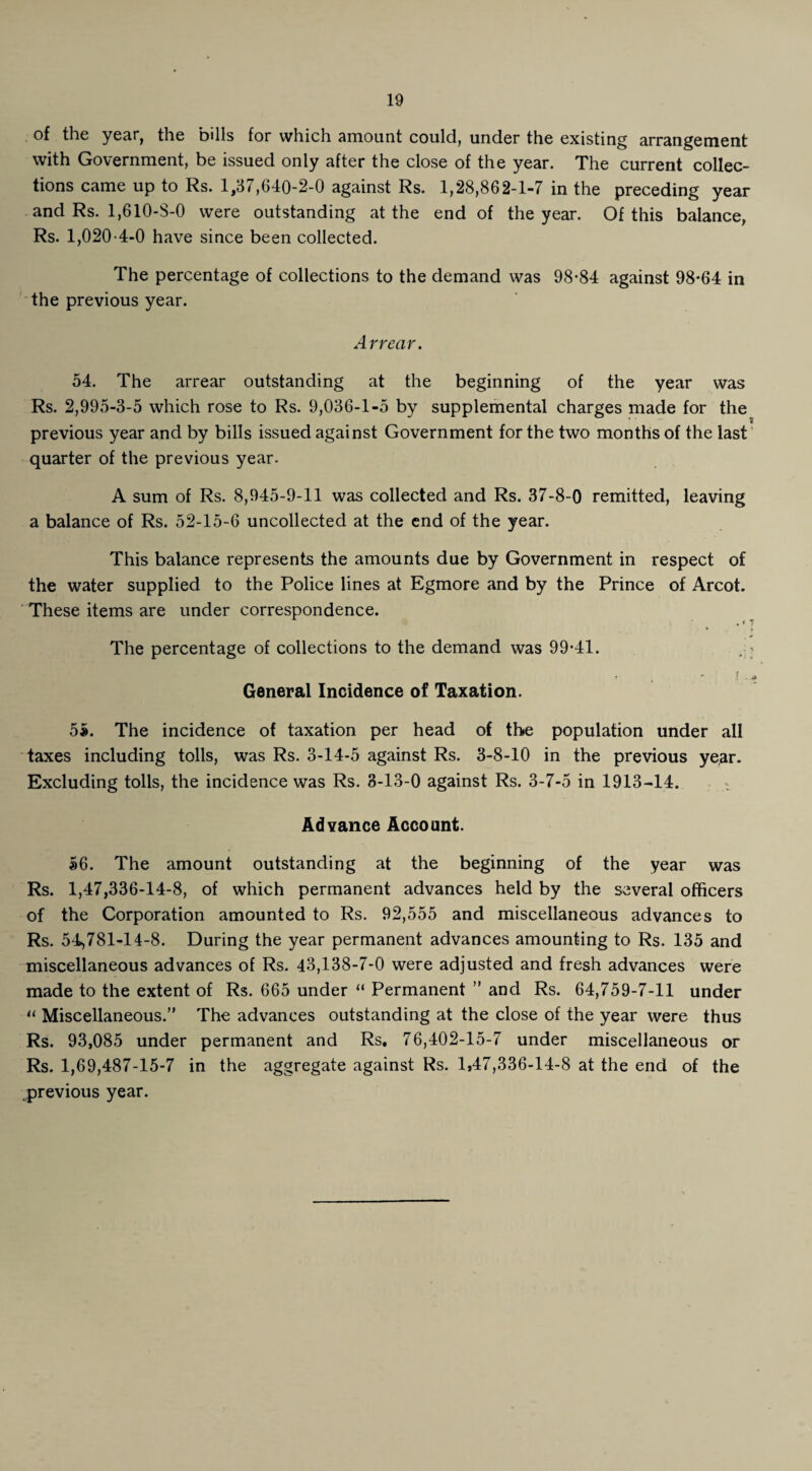 of the year, the bills for which amount could, under the existing arrangement with Government, be issued only after the close of the year. The current collec¬ tions came up to Rs. 1,37,640-2-0 against Rs. 1,28,862-1-7 in the preceding year and Rs. 1,610-8-0 were outstanding at the end of the year. Of this balance, Rs. 1,020-4-0 have since been collected. The percentage of collections to the demand was 98-84 against 98-64 in the previous year. Arrear. 54. The arrear outstanding at the beginning of the year was Rs. 2,995-3-5 which rose to Rs. 9,036-1-5 by supplemental charges made for the previous year and by bills issued against Government for the two months of the last quarter of the previous year. A sum of Rs. 8,945-9-11 was collected and Rs. 37-8-0 remitted, leaving a balance of Rs. 52-15-6 uncollected at the end of the year. This balance represents the amounts due by Government in respect of the water supplied to the Police lines at Egmore and by the Prince of Arcot. These items are under correspondence. The percentage of collections to the demand was 99-41. ,- ? . * ! - 4 General Incidence of Taxation. 5#. The incidence of taxation per head of the population under all taxes including tolls, was Rs. 3-14-5 against Rs. 3-8-10 in the previous year. Excluding tolls, the incidence was Rs. 3-13-0 against Rs. 3-7-5 in 1913-14. Advance Account. 56. The amount outstanding at the beginning of the year was Rs. 1,47,336-14-8, of which permanent advances held by the several officers of the Corporation amounted to Rs. 92,555 and miscellaneous advances to Rs. 54,781-14-8. During the year permanent advances amounting to Rs. 135 and miscellaneous advances of Rs. 43,138-7-0 were adjusted and fresh advances were made to the extent of Rs. 665 under “ Permanent ” and Rs. 64,759-7-11 under u Miscellaneous.” The advances outstanding at the close of the year were thus Rs. 93,085 under permanent and Rs, 76,402-15-7 under miscellaneous or Rs. 1,69,487-15-7 in the aggregate against Rs. 1,47,336-14-8 at the end of the previous year.