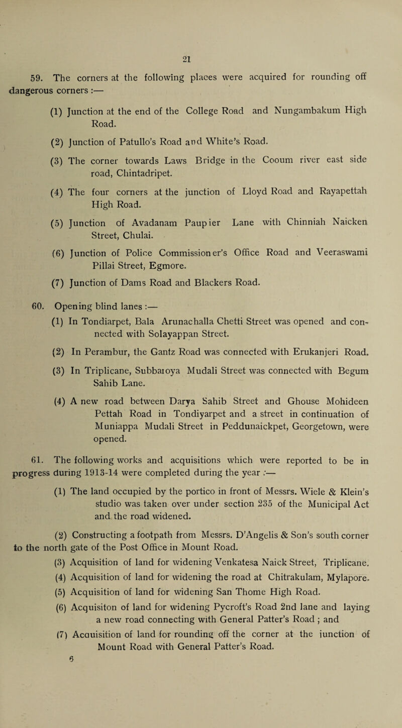 59. The corners at the following places were acquired for rounding off dangerous corners :— (1) Junction at the end of the College Road and Nungambakum High Road. (2) Junction of Patullo’s Road and White’s Road. (3) The corner towards Laws Bridge in the Cooum river east side road, Chintadripet. (4) The four corners at the junction of Lloyd Road and Rayapettah High Road. (5) Junction of Avadanam Paupier Lane with Chinniah Naicken Street, Chulai. (6) Junction of Police Commissioner’s Office Road and Veeraswami Pillai Street, Egmore. (7) Junction of Dams Road and Blackers Road. 60. Opening blind lanes :— (1) In Tondiarpet, Bala Arunachalla Chetti Street was opened and con- nected with Solayappan Street. (2) In Perambur, the Gantz Road was connected with Erukanjeri Road. (3) In Triplicane, Subbaioya Mudali Street was connected with Begum Sahib Lane. (4) A new road between Darya Sahib Street and Ghouse Mohideen Pettah Road in Tondiyarpet and a street in continuation of Muniappa Mudali Street in Peddunaickpet, Georgetown, were opened. 61. The following works and acquisitions which were reported to be in progress during 1913-14 were completed during the year :— (1) The land occupied by the portico in front of Messrs. Wide & Klein’s studio was taken over under section 235 of the Municipal Act and the road widened. (2) Constructing a footpath from Messrs. D’Angelis & Son’s south corner to the north gate of the Post Office in Mount Road. (3) Acquisition of land for widening Venkatesa Naick Street, Triplicane. (4) Acquisition of land for widening the road at Chitrakulam, Mylapore. (5) Acquisition of land for widening San Thome High Road. (6) Acquisiton of land for widening Pycroft’s Road 2nd lane and laying a new road connecting with General Patter’s Road ; and (7) Acauisition of land for rounding off the corner at the junction of Mount Road with General Patter’s Road. 6