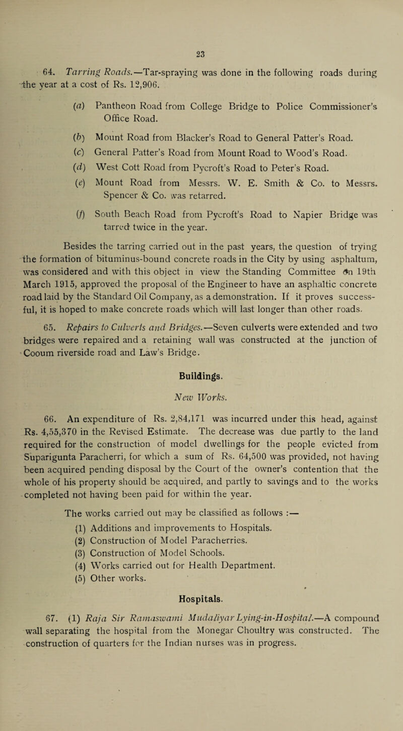 64. Tarring Roads.—Tar-spraying was done in the following roads during ■the year at a cost of Rs. 12,906. (a) Pantheon Road from College Bridge to Police Commissioner’s Office Road. (b) Mount Road from Blacker’s Road to General Patter’s Road. (c) General Patter’s Road from Mount Road to Wood’s Road. (d) West Cott Road from Pycroft’s Road to Peter’s Road. (e) Mount Road from Messrs. W. E. Smith & Co. to Messrs. Spencer & Co. was retarred. (/) South Beach Road from Pycroft’s Road to Napier Bridge was tarred twice in the year. Besides the tarring carried out in the past years, the question of trying the formation of bituminus-bound concrete roads in the City by using asphaltum, was considered and with this object in view the Standing Committee <$n 19th March 1915, approved the proposal of the Engineer to have an asphaltic concrete road laid by the Standard Oil Company, as a demonstration. If it proves success¬ ful, it is hoped to make concrete roads which will last longer than other roads. 65. Repairs to Culverts and Bridges.—Seven culverts were extended and two bridges were repaired and a retaining wall was constructed at the junction of Cooum riverside road and Law’s Bridge. Buildings. New Works. 66. An expenditure of Rs. 2,84,171 was incurred under this head, against Rs. 4,55,370 in the Revised Estimate. The decrease was due partly to the land required for the construction of model dwellings for the people evicted from Suparigunta Paracherri, for which a sum of Rs. 64,500 was provided, not having been acquired pending disposal by the Court of the owner’s contention that the whole of his property should be acquired, and partly to savings and to the works completed not having been paid for within the year. The works carried out may be classified as follows : — (1) Additions and improvements to Hospitals. (2) Construction of Model Paracherries. (3) Construction of Model Schools. (4) Works carried out for Health Department. (5) Other works. 9 Hospitals. 67. (1) Raja Sir Ramaswami Mudaliyar Lying-in-Hospital.—A compound wall separating the hospital from the Monegar Choultry was constructed. The construction of quarters for the Indian nurses was in progress.