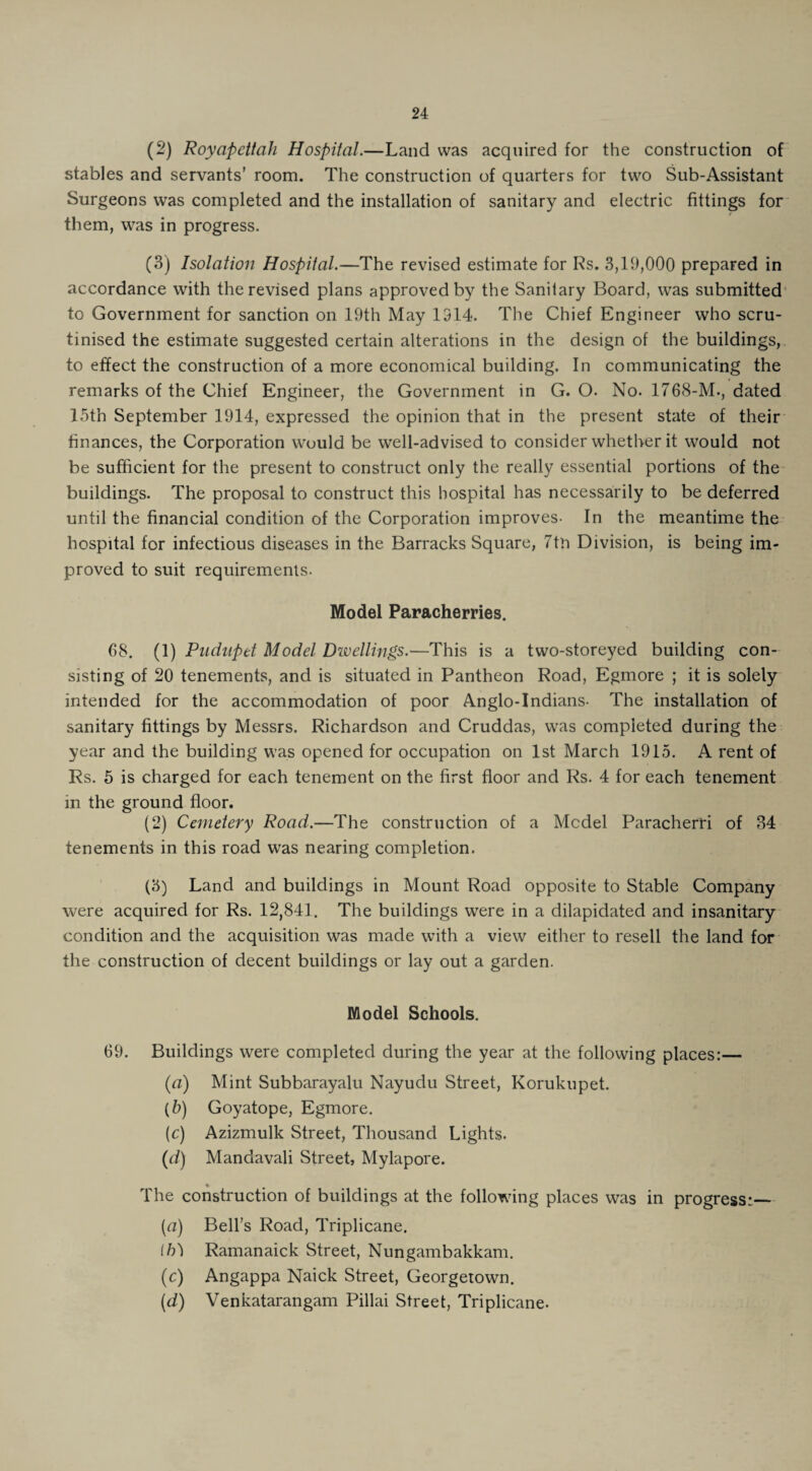 (2) Royapettah Hospital.—Land was acquired for the construction of stables and servants’ room. The construction of quarters for two Sub-Assistant Surgeons was completed and the installation of sanitary and electric fittings for them, was in progress. (3) Isolation Hospital.—The revised estimate for Rs. 3,19,000 prepared in accordance with the revised plans approved by the Sanitary Board, was submitted to Government for sanction on 19th May 1314. The Chief Engineer who scru¬ tinised the estimate suggested certain alterations in the design of the buildings, to effect the construction of a more economical building. In communicating the remarks of the Chief Engineer, the Government in G. O. No. 1768-M., dated 15th September 1914, expressed the opinion that in the present state of their finances, the Corporation would be well-advised to consider whether it would not be sufficient for the present to construct only the really essential portions of the buildings. The proposal to construct this hospital has necessarily to be deferred until the financial condition of the Corporation improves- In the meantime the hospital for infectious diseases in the Barracks Square, 7tn Division, is being im¬ proved to suit requirements. Model Paracherries. 68. (1) Pudnpet Model Divellings.—This is a two-storeyed building con¬ sisting of 20 tenements, and is situated in Pantheon Road, Egmore ; it is solely intended for the accommodation of poor Anglo-Indians- The installation of sanitary fittings by Messrs. Richardson and Cruddas, was completed during the year and the building was opened for occupation on 1st March 1915. A rent of Rs. 5 is charged for each tenement on the first floor and Rs. 4 for each tenement in the ground floor. (2) Cemetery Road.—The construction of a Mcdel Paracherri of 34 tenements in this road was nearing completion. (3) Land and buildings in Mount Road opposite to Stable Company were acquired for Rs. 12,841. The buildings were in a dilapidated and insanitary condition and the acquisition was made with a view either to resell the land for the construction of decent buildings or lay out a garden. Model Schools. 69. Buildings were completed during the year at the following places:— (a) Mint Subbarayalu Nayudu Street, Korukupet. (5) Goyatope, Egmore. (c) Azizmulk Street, Thousand Lights. (d) Mandavali Street, Mylapore. The construction of buildings at the following places was in progress:— {a) Bell’s Road, Triplicane. lb) Ramanaick Street, Nungambakkam. (c) Angappa Naick Street, Georgetown. (d) Venkatarangam Pillai Street, Triplicane.