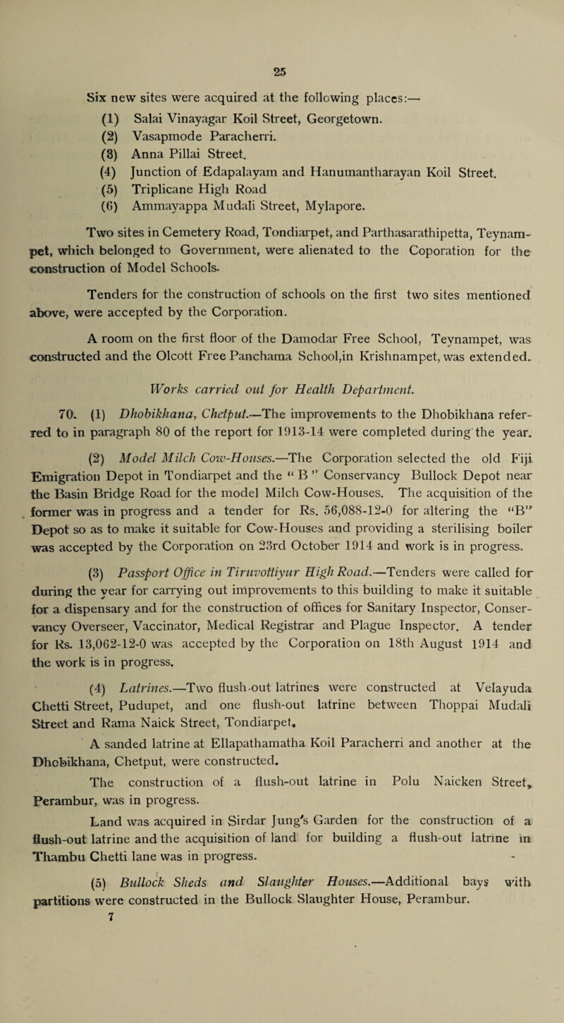 Six new sites were acquired at the following places:— (1) Salai Vinayagar Koil Street, Georgetown. (2) Vasapmode Paracherri. (3) Anna Pillai Street. (4) Junction of Edapalayam and Hanumantharayan Koil Street. (5) Triplicane High Road (6) Ammayappa Mudali Street, Mylapore. Two sites in Cemetery Road, Tondiarpet, and Parthasarathipetta, Teynam- pet, which belonged to Government, were alienated to the Coporation for the construction of Model Schools. Tenders for the construction of schools on the first two sites mentioned above, were accepted by the Corporation. A room on the first floor of the Damodar Free School, Teynampet, was constructed and the Olcott Free Panchama School,in Krishnampet, was extended. Works carried out for Health Department. 70. (1) Dhobikhana, Chetput.—The improvements to the Dhobikhana refer¬ red to in paragraph 80 of the report for 1913-14 were completed during the year, (2) Model Milch Cow-Houses.—The Corporation selected the old Fiji Emigration Depot in Tondiarpet and the “ B ” Conservancy Bullock Depot near the Basin Bridge Road for the model Milch Cow-Houses. The acquisition of the former was in progress and a tender for Rs. 56,088-12-0 for altering the “B” Depot so as to make it suitable for Cow-Houses and providing a sterilising boiler was accepted by the Corporation on 23rd October 1914 and work is in progress. (3) Passport Office in Tiruvottiyur High Road.—Tenders were called for during the year for carrying out improvements to this building to make it suitable for a dispensary and for the construction of offices for Sanitary Inspector, Conser¬ vancy Overseer, Vaccinator, Medical Registrar and Plague Inspector. A tender for Rs. 13,062-12-0 was accepted by the Corporation on 18th August 1914 and the work is in progress. (4) Latrines.—Two flush-out latrines were constructed at Velayuda Chetti Street, Pudupet, and one flush-out latrine between Thoppai Mudali Street and Rama Naick Street, Tondiarpet. A sanded latrine at Ellapathamatha Koil Paracherri and another at the Dhobikhana, Chetput, were constructed. The construction of a flush-out latrine in Polu Naicken Street, Perambur, was in progress. Land was acquired in Sirdar Jung's Garden for the construction of a flush-out latrine and the acquisition of land for building a flush-out latrine in Thambu Chetti lane was in progress. (5) Bullock Sheds and Slaughter Houses.—Additional bays with partitions were constructed in the Bullock Slaughter House, Perambur. 7