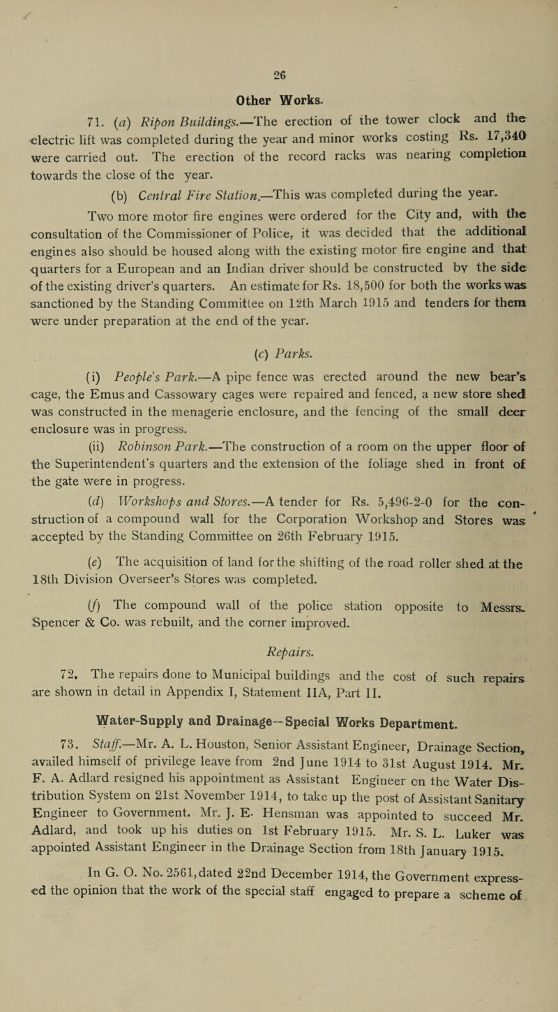 Other Works. 71. (a) Ripon Buildings.—The erection of the tower clock and the electric lift was completed during the year and minor works costing Rs. 17,340 were carried out. The erection of the record racks was nearing completion towards the close of the year. (b) Central Fire Station.—This was completed during the year. Two more motor fire engines were ordered for the City and, with the consultation of the Commissioner of Police, it was decided that the additional engines also should be housed along with the existing motor tire engine and that quarters for a European and an Indian driver should be constructed by the side of the existing driver’s quarters. An estimate for Rs. 18,500 for both the works was sanctioned by the Standing Committee on 12th March 1915 and tenders for them were under preparation at the end of the year. (c) Parks. (i) Peoples Park.—A pipe fence was erected around the new bear’s cage, the Emus and Cassowary cages were repaired and fenced, a new store shed was constructed in the menagerie enclosure, and the fencing of the small deer enclosure was in progress. (ii) Robinson Park.—The construction of a room on the upper floor of the Superintendent’s quarters and the extension of the foliage shed in front of the gate were in progress. (d) Workshops and Stores.—A tender for Rs. 5,496-2-0 for the con¬ struction of a compound wall for the Corporation Workshop and Stores was accepted by the Standing Committee on 26th February 1915. (e) The acquisition of land for the shifting of the road roller shed at the 18th Division Overseer’s Stores was completed. if) The compound wall of the police station opposite to Messrs. Spencer & Co. was rebuilt, and the corner improved. Repairs. 72. The repairs done to Municipal buildings and the cost of such repairs are shown in detail in Appendix I, Statement 11 A, Part II. Water-Supply and Drainage-Special Works Department. 73. Staff.—Mr. A. L. Houston, Senior Assistant Engineer, Drainage Section, availed himself of privilege leave from 2nd June 1914 to 31st August 1914. Mr. F. A. Adlard resigned his appointment as Assistant Engineer cn the Water Dis¬ tribution System on 21st November 1914, to take up the post of Assistant Sanitary Engineer to Government. Mr. J. E- Hensman was appointed to succeed Mr. Adlard, and took up his duties on 1st February 1915. Mr. S. L. Luker was appointed Assistant Engineer in the Drainage Section from 18th January 1915. In G. O. No. 2561,dated 22nd December 1914, the Government express¬ ed the opinion that the work of the special staff engaged to prepare a scheme of