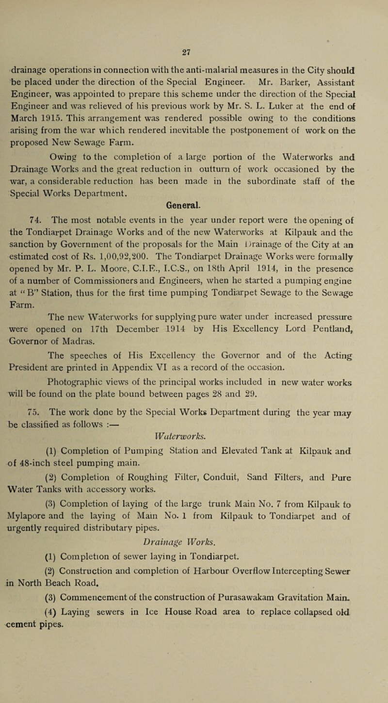 drainage operations in connection with the anti-malarial measures in the City should be placed under the direction of the Special Engineer- Mr. Barker, Assistant Engineer, was appointed to prepare this scheme under the direction of the Special Engineer and was relieved of his previous work by Mr. S. L. Luker at the end of March 1915. This arrangement was rendered possible owing to the conditions arising from the war which rendered inevitable the postponement of work on the proposed New Sewage Farm. Owing to the completion of a large portion of the Waterworks and Drainage Works and the great reduction in outturn of work occasioned by the war, a considerable reduction has been made in the subordinate staff of the Special Works Department. General. 74. The most notable events in the year under report were the opening of the Tondiarpet Drainage Works and of the new Waterworks at Kilpauk and the sanction by Government of the proposals for the Main Drainage of the City at an estimated cost of Rs. 1,00,92,200. The Tondiarpet Drainage Works were formally opened by Mr. P. L. Moore, C.I.E., I.C.S., on 18th April 1914, in the presence of a number of Commissioners and Engineers, when he started a pumping engine at “ B” Station, thus for the first time pumping Tondiarpet Sewage to the Sewage Farm. The new Waterworks for supplying pure water under increased pressure were opened on 17th December 1914 by His Excellency Lord Pentland, Governor of Madras. The speeches of His Excellency the Governor and of the Acting President are printed in Appendix VI as a record of the occasion. Photographic views of the principal works included in new water works will be found on the plate bound between pages 28 and 29. 75. The work done by the Special Works Department during the year may be classified as follows :— Waterworks. (1) Completion of Pumping Station and Elevated Tank at Kilpauk and of 48-inch steel pumping main. (2) Completion of Roughing Filter, Conduit, Sand Filters, and Pure Water Tanks with accessory works. (3) Completion of laying of the large trunk Main No. 7 from Kilpauk to Mylapore and the laying of Mam No. 1 from Kilpauk to Tondiarpet and of urgently required distributary pipes. Drainage Works. (1) Completion of sewer laying in Tondiarpet. (2) Construction and completion of Harbour Overflow Intercepting Sewer in North Beach Road. (3) Commencement of the construction of Purasawakam Gravitation Main. (4) Laying sewers in Ice House Road area to replace collapsed old cement pipes.