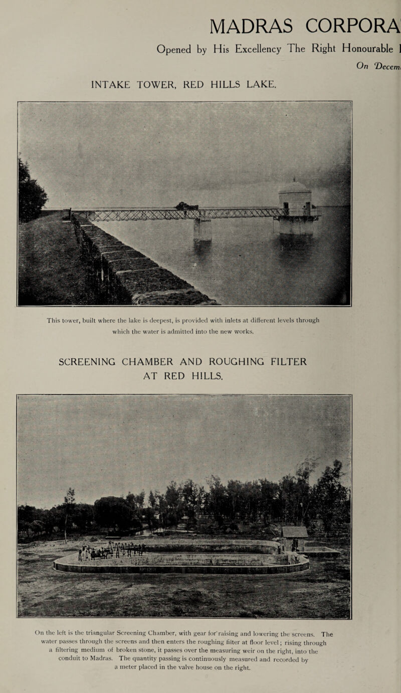 MADRAS CORPORA Opened by His Excellency The Right Honourable 1 On T)ecenu INTAKE TOWER, RED HILLS LAKE. This tower, built where the lake is deepest, is provided with inlets at different levels through which the water is admitted into the new works. SCREENING CHAMBER AND ROUGHING FILTER AT RED HILLS. On the left is the triangular Screening Chamber, with gear for'raising and lowering the screens. The water passes through the screens and then enters the roughing filter at floor level; rising through a filtering medium of broken stone, it passes over the measuring weir on the right, into the conduit to Madras. The quantity passing is continuously measured and recorded by a meter placed in the valve house on the right.