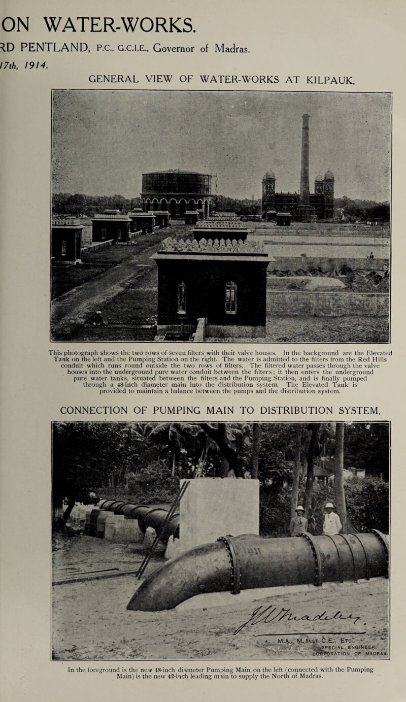 ON WATER-WORKS. PENTLAND, PC., G.C.I.E., Governor of Madras. 17th, 1914. GENERAL VIEW OF WATER-WORKS AT KILPAUK. This photograph shows the two rows of seven filters with their valve houses. In the background are the Elevated Tank on the left and the Pumping Station on the right. The water is admitted to the filters from the Red Hills conduit which runs round outside the two rows of filters. The filtered water passes through the valve houses into the underground pure water conduit between the filters; it then enters the underground pure water tanks, situated between the filters and the Pumping Station, and is finally pumped through a 48-inch diameter main into the distribution system. The Elevated Tank is provided to maintain a balance between the pumps and the distribution system. CONNECTION OF PUMPING MAIN TO DISTRIBUTION SYSTEM. In the foreground is the new 18-inch diameter Pumping Main, on the left (connected with the Pumping Main) is the new 42-inch leading main to supply the North of Madras.