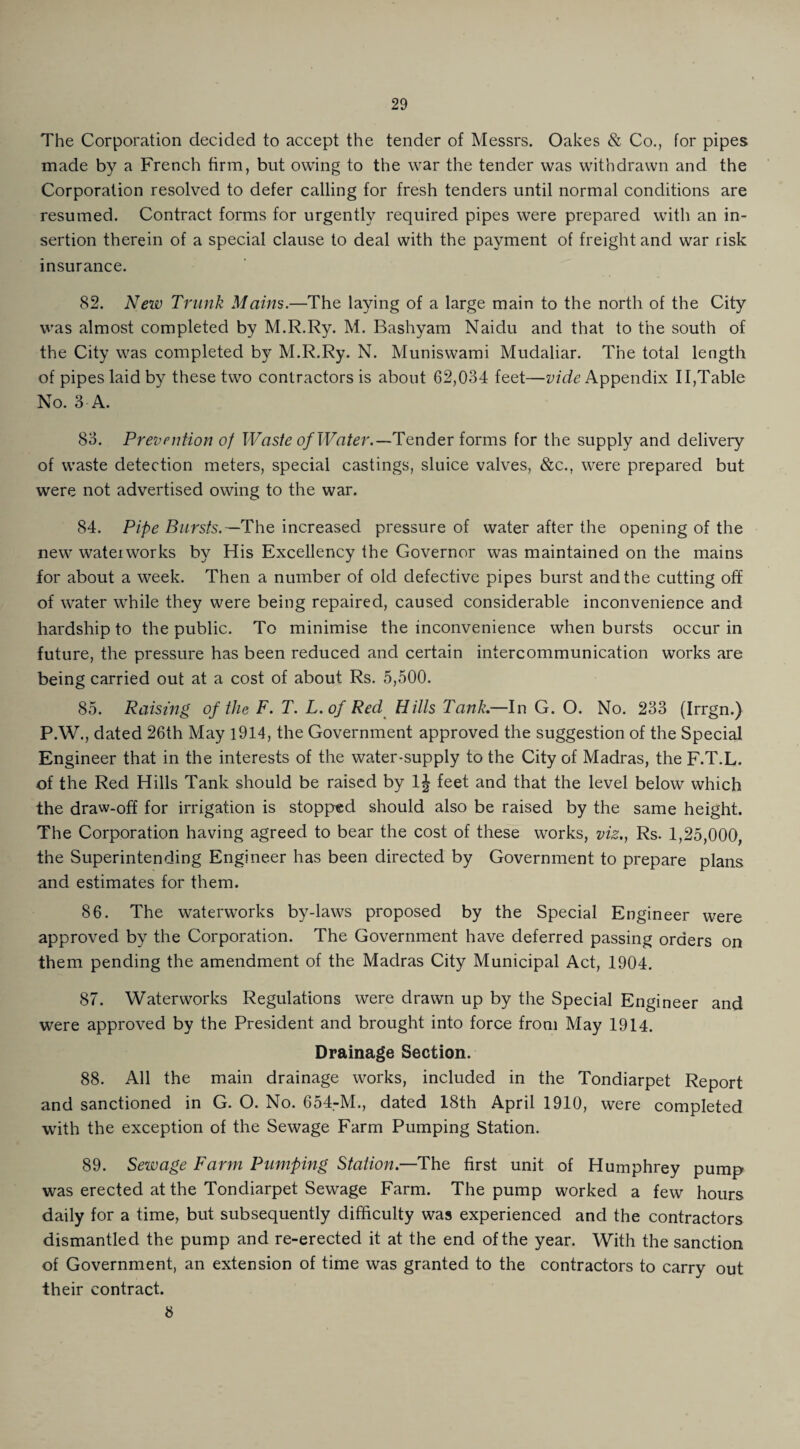 The Corporation decided to accept the tender of Messrs. Oakes & Co., for pipes made by a French firm, but owing to the war the tender was withdrawn and the Corporation resolved to defer calling for fresh tenders until normal conditions are resumed. Contract forms for urgently required pipes were prepared with an in¬ sertion therein of a special clause to deal with the payment of freight and war risk insurance. 82. New Trunk Maim.—The laying of a large main to the north of the City was almost completed by M.R.Ry. M. Bashyam Naidu and that to the south of the City was completed by M.R.Ry. N. Muniswami Mudaliar. The total length of pipes laid by these two contractors is about 62,034 feet—vide Appendix 11,Table No. 3 A. 83. Prevention of Waste of Water.—Tender forms for the supply and delivery of waste detection meters, special castings, sluice valves, &c., were prepared but were not advertised owing to the war. 84. Pipe Bursts.— The increased pressure of water after the opening of the new waterworks by His Excellency the Governor was maintained on the mains for about a week. Then a number of old defective pipes burst and the cutting off of water while they were being repaired, caused considerable inconvenience and hardship to the public. To minimise the inconvenience when bursts occur in future, the pressure has been reduced and certain intercommunication works are being carried out at a cost of about Rs. 5,500. 85. Raising of the F. T. L.of Red Hills Tank.—In G. O. No. 233 (Irrgn.) P.W., dated 26th May 1914, the Government approved the suggestion of the Special Engineer that in the interests of the water-supply to the City of Madras, the F.T.L. of the Red Hills Tank should be raised by 1J feet and that the level below which the draw-off for irrigation is stopped should also be raised by the same height. The Corporation having agreed to bear the cost of these works, viz., Rs. 1,25,000, the Superintending Engineer has been directed by Government to prepare plans and estimates for them. 86. The waterworks by-laws proposed by the Special Engineer were approved by the Corporation. The Government have deferred passing orders on them pending the amendment of the Madras City Municipal Act, 1904. 87. Waterworks Regulations were drawn up by the Special Engineer and were approved by the President and brought into force from May 1914. Drainage Section. 88. All the main drainage works, included in the Tondiarpet Report and sanctioned in G. O. No. 654-M., dated 18th April 1910, were completed with the exception of the Sewage Farm Pumping Station. 89. Sewage Farm Pumping Station.—The first unit of Humphrey pump was erected at the Tondiarpet Sewage Farm. The pump worked a few hours daily for a time, but subsequently difficulty was experienced and the contractors dismantled the pump and re-erected it at the end of the year. With the sanction of Government, an extension of time was granted to the contractors to carry out their contract. 8