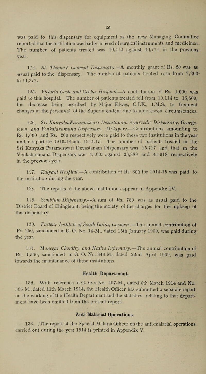 was paid to this dispensary for equipment as the new Managing Committee reported that the institution was badly in need of surgical instruments and medicines. The number of patients treated was 10,412 against 10,774 in the previous year. 1^4. St. Thomas' Convent Dispensary.—A monthly grant of Rs. 20 was as usual paid to the dispensary. The number of patients treated rose from 7,300 to 11,377. 125. Victoria Caste and Gosha Hospital—A contribution of Rs. 1,000 was ♦ paid to this hospital. The number of patients treated fell from 19,114 to 15,509, the decrease being ascribed by Major Elvves, C.I.E., I.M.S., to frequent changes in the personnel of the Superintendent due to unforeseen circumstances. 126. Sri Kanyaka Parameswari Devastanam Ayurvedic Dispensary, George¬ town, and Venkataramana Dispensary, Mylapore.—Contributions amounting to Rs. 1,000 and Rs. 200 respectively were paid to these two institutions in the year under report for 1913-14 and 1914-15. The number of patients treated in the -Sri Kanyaka Parameswari Devastanam Dispensary was 25,727 and that in the Venkataramana Dispensary was 45,005 against 23,889 and 41,918 respectively in the previous year. 1.7. Kalyani Hospital.—A contribution of Rs. 600 for 1914-15 was paid to the institution during the year. 12e. The reports of the above institutions appear in Appendix IV. 129. Sembhim Dispensary.—A sum of Rs. 780 was as usual paid to the District Board of Chingleput, being the moiety of the charges for the upkeep of this dispensary. 130. Pasteur Institute of South India, Coonoor.—The annual contribution of Fs. 250, sanctioned in G. O. No. 14-M., dated 15th January 1909, was paid during the year. 131. Monegar Choultry and Native Infirmary.—The annual contribution of Rs. 1,500, sanctioned in G. O. No. 646-M., dated 22nd April 1909, was paid towards the maintenance of these institutions. Health Department. 132. With reference to G. O.’s No. 407-M., dated 6th March 1914 and No. 506-M., dated 11th March 1914, the Health Officer has submitted a separate report on the working of the Health Department and the statistics relating to that depart¬ ment have been omitted from the present report. Anti-Malarial Operations. 133. ,The report of the Special Malaria Officer on the anti-malarial operations* carried out during the year 1914 is printed in Appendix V.