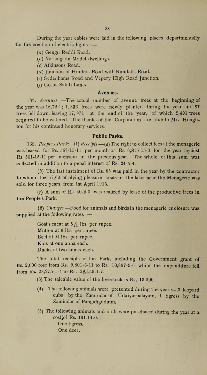 During the year cables were laid in the following places departmentally ior the erection of electric lights :— (а) Gengu Reddi Road. (б) Nariangadu Model dwellings. (c) Atkinsons Road. (d) Junction of Hunters Road with Rundalls Road. (t’) Sydenhains Road and Vepery High Road Junction. (J) Gosha Sahib Lane- Avenues. 137. Avenues :—The actual number of avenue trees at the beginning of the year was 16,722 ; 1, 336 trees were newly planted during the year and 87 trees fell down, leaving 17, 971 at the end of the year, of which 2,491 trees required to be watered. The thanks of the Corporation are due to Mr. Hough¬ ton for his continued honorary services. Public Parks. 138. People's Park:—(1) Receipts—(n) The right to collect fees at the menagerie was leased for Rs. 567-15-11 per month or Rs. 6,815-15-0 for the year against Rs. 501-15-11 per mensem in the previous year. The whole of this sum was collected in addition to a penal interest of Rs. 24-5-4. (5) The last instalment of Rs. 85 was paid in the year by the contractor to whom the right of plying pleasure boats in the lake near the Menagerie was sola for three years, from 1st April 1913. (c) A sum of Rs. 40-2-0 was realized by lease of the productive trees in the People’s Park. (2) Charges.—Food for animals and birds in the menagerie enclosure was supplied at the following rates :— Goat’s meat at 5^ lbs. per rupee. Mutton at 6 lbs. per rupee. Beef at 9J lbs. per rupee. Kids at one anna each. Ducks at two annas each. The total receipts of the Park, including the Government grant of Rs. 2,000 rose from Rs. 9,801-6-11 to Rs. 10,867-9-6 while the expenditure fell from Rs. 23,275-1-4 to Rs. 22,449-1-7. (3) The saleable value of the live-stock is Rs. 13,000. (4) The following animals were presented during the year 2 leopard cubs by the Zamindar of Udaiyarpalayam, 1 tigress by the Zamindar of Pangidigudium. (5) The following animals and birds were purchased during the year at a cost^of Rs. 161-14-0. One tigress. One deer.