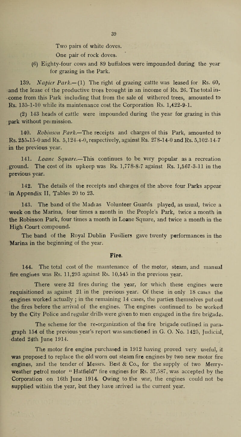 Two pairs of white doves. One pair of rock doves. (6) Eighty-four cows and 89 buffaloes were impounded during the year for grazing in the Park. 139. Napier Park—(l) The right of grazing cattte was leased for Rs. 60, and the lease of the productive trees brought in an income of Rs. 26. The total in¬ come from this Park including that from the sale of withered trees, amounted to Rs. 135-1-10 while its maintenance cost the Corporation Rs. 1,422-9-1. (2) 143 heads of cattle were impounded during the year for grazing in this park without pei mission. 140. Robinson Park.—The receipts and charges of this Park, amounted to Rs. 255-15-0 and Rs. 5,124-4-0, respectively, against Rs. 278-14-0 and Rs. 5,102-14-7 in the previous year. 141. Loane Square.—This continues to be very popular as a recreation ground. The cost of its upkeep was Rs. 1,778-8-7 against Rs. 1,567-3-11 in the previous year. 142. The details of the receipts and charges of the above four Parks appear in Appendix II, Tables 20 to 23. 143. The band of the Madias Volunteer Guards played, as usual, twice a week on the Marina, four times a month in the People’s Park, twice a month in the Robinson Park, four times a month in Loane Square, and twice a month in the High Court compound. The band of the Royal Dublin Fusiliers gave twenty performances in the Marina in the beginning of the year. Fire. 144. The total cost of the maintenance of the motor, steam, and manual fire engines was Rs. 11,293 against Rs. 10,545 in the previous year. There were 32 fires during the year, for which these engines were requisitioned as against 21 in the previous year. Of these in only 18 cases the -engines worked actually ; in the remaining 14 cases, the parties themselves put out the fires before the arrival of the engines. The engines continued to be worked by the City Police and regular drills were given to men engaged in the fire brigade. The scheme for the re-organization of the fire brigade outlined in para¬ graph 154 of the previous year’s report was sanctioned in G. O. No. 1425, Judicial, dated 24th June 1914. The motor fire engine purchased in 1912 having proved very useful, it was proposed to replace the old worn out steam fire engines by two new motor fire engines, and the tender of Messrs. Best & Co., for the supply of two Merry- weather petrol motor “ Hatfield” fire engines for Rs. 37,587, was accepted by the Corporation on 16th June 1914. Owing to the war, the engines could not be supplied within the year, but they have arrived in the current year.