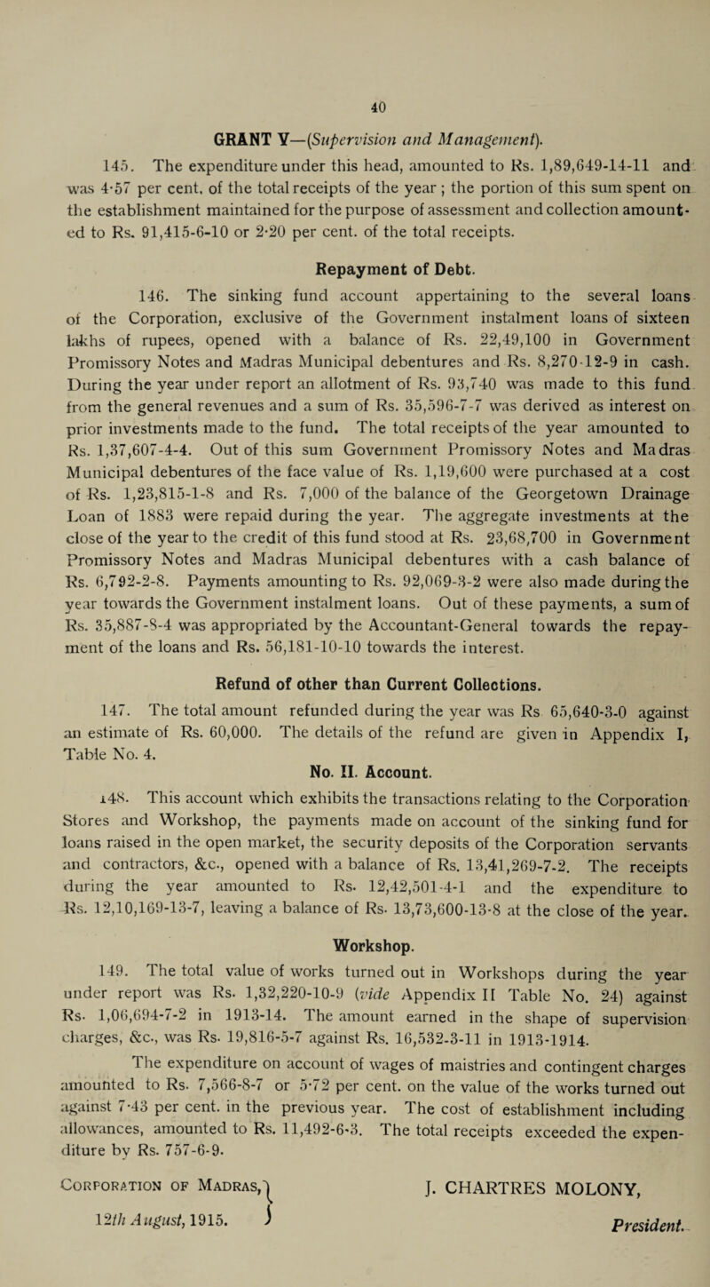 GRANT Y—(Supervision and Management). 145. The expenditure under this head, amounted to Rs. 1,89,649-14-11 and was 4*57 per cent, of the total receipts of the year ; the portion of this sum spent on the establishment maintained for the purpose of assessment and collection amount¬ ed to Rs. 91,415-6-10 or 2-20 per cent, of the total receipts. Repayment of Debt. 146. The sinking fund account appertaining to the several loans of the Corporation, exclusive of the Government instalment loans of sixteen lakhs of rupees, opened with a balance of Rs. 22,49,100 in Government Promissory Notes and Madras Municipal debentures and Rs. 8,270-12-9 in cash. During the year under report an allotment of Rs. 95,740 was made to this fund from the general revenues and a sum of Rs. 35,596-7-7 was derived as interest on prior investments made to the fund. The total receipts of the year amounted to Rs. 1,37,607-4-4. Out of this sum Government Promissory Notes and Madras Municipal debentures of the face value of Rs. 1,19,600 were purchased at a cost of Rs. 1,23,815-1-8 and Rs. 7,000 of the balance of the Georgetown Drainage Loan of 1883 were repaid during the year. The aggregate investments at the close of the year to the credit of this fund stood at Rs. 23,68,700 in Government promissory Notes and Madras Municipal debentures with a cash balance of Rs. 6,792-2-8. Payments amounting to Rs. 92,069-3-2 were also made during the year towards the Government instalment loans. Out of these payments, a sum of Rs. 35,887-8-4 was appropriated by the Accountant-General towards the repay¬ ment of the loans and Rs. 56,181-10-10 towards the interest. Refund of other than Current Collections. 147. The total amount refunded during the year was Rs 65,640-3-0 against an estimate of Rs. 60,000. The details of the refund are given in Appendix I, Table No. 4. No. II. Account. 148. This account which exhibits the transactions relating to the Corporation Stores and Workshop, the payments made on account of the sinking fund for loans raised in the open market, the security deposits of the Corporation servants and contractors, &c., opened with a balance of Rs. 13,41,269-7-2. The receipts during the year amounted to Rs. 12,42,501-4-1 and the expenditure to Rs. 12,10,169-13-7, leaving a balance of Rs. 13,73,600-13*8 at the close of the year.. Workshop. 149. The total value of works turned out in Workshops during the year under report was Rs. 1,32,220-10-9 (vide Appendix II Table No. 24) against Rs- 1,06,694-7-2 in 1913-14. 1 he amount earned in the shape of supervision charges, &c., was Rs. 19,816-5-7 against Rs. 16,532-3-11 in 1913-1914. 1 he expenditure on account of wages of maistries and contingent charges amounted to Rs. i ,566-8-7 or 5'72 per cent, on the value of the works turned out against 7*43 per cent, in the previous year. The cost of establishment including allowances, amounted to Rs. 11,492-6-3. The total receipts exceeded the expen¬ diture bv Rs. 757-6-9. Corporation of Madras,^ J. CHARTRES MOLONY, 12th August, 1915. ) President.