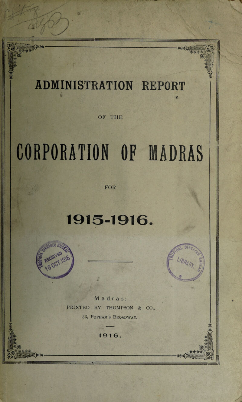 .1 -1---.. v ~ azzzzzizTznCSrfa • m U ADMINISTRATION REPORT & OF THE CORPORATION OF MADRAS FOR 1915-1916. Madras: PRINTED BY THOMPSON & CO,, 33, Popham’s Broadway. 19 16.