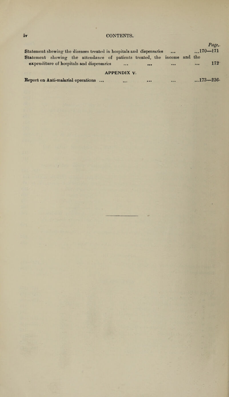 Page,. Statement stowing’ the diseases treated in hospitals and dispensaries ... ...170—171 Statement showing the attendance of patients treated, the income and the expenditure of hospitals and dispensaries ... ... ... ... 172 APPENDIX V. Report on Anti-malarial operations ... ... ... ... ...173—236- I