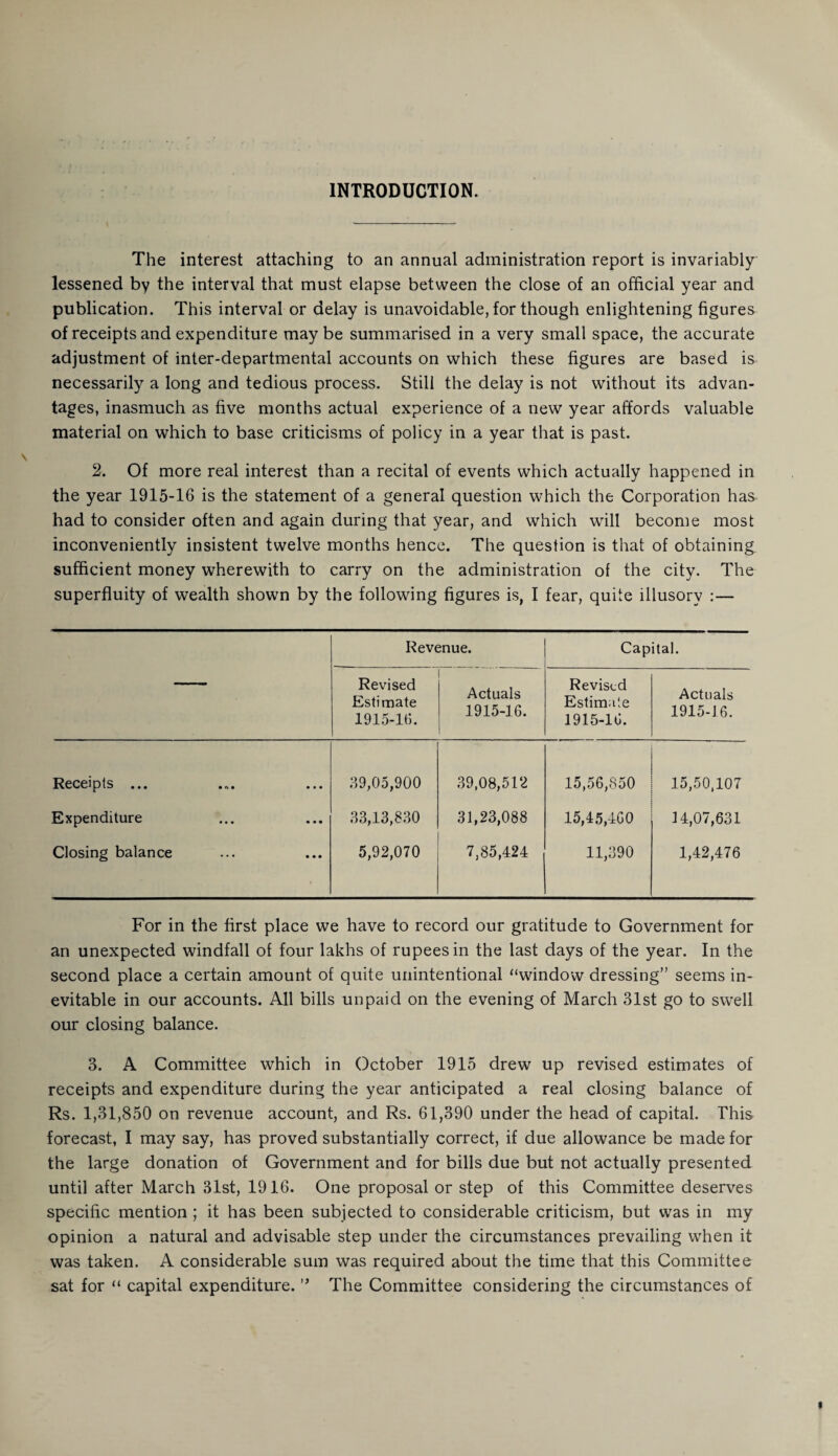 INTRODUCTION. The interest attaching to an annual administration report is invariably- lessened by the interval that must elapse between the close of an official year and publication. This interval or delay is unavoidable, for though enlightening figures of receipts and expenditure maybe summarised in a very small space, the accurate adjustment of inter-departmental accounts on which these figures are based is necessarily a long and tedious process. Still the delay is not without its advan¬ tages, inasmuch as five months actual experience of a new year affords valuable material on which to base criticisms of policy in a year that is past. 2. Of more real interest than a recital of events which actually happened in the year 1915-16 is the statement of a general question which the Corporation has had to consider often and again during that year, and which will become most inconveniently insistent twelve months hence. The question is that of obtaining sufficient money wherewith to carry on the administration of the city. The superfluity of wealth shown by the following figures is, I fear, quite illusory :— — Revenue. Capital. Revised Estimate 1915-16. Actuals 1915-16. Revised Estimate 1915-16. Actuals 1915-16. Receipts ... 39,05,900 39,08,512 15,56,850 15,50,107 Expenditure 33,13,830 31,23,088 15,45,460 14,07,631 Closing balance 5,92,070 7,85,424 11,390 1,42,476 For in the first place we have to record our gratitude to Government for an unexpected windfall of four lakhs of rupees in the last days of the year. In the second place a certain amount of quite unintentional “window dressing” seems in¬ evitable in our accounts. All bills unpaid on the evening of March 31st go to swell our closing balance. 3. A Committee which in October 1915 drew up revised estimates of receipts and expenditure during the year anticipated a real closing balance of Rs. 1,31,850 on revenue account, and Rs. 61,390 under the head of capital. This forecast, I may say, has proved substantially correct, if due allowance be made for the large donation of Government and for bills due but not actually presented until after March 31st, 1916. One proposal or step of this Committee deserves specific mention ; it has been subjected to considerable criticism, but was in my opinion a natural and advisable step under the circumstances prevailing when it was taken. A considerable sum was required about the time that this Committee sat for “ capital expenditure. ” The Committee considering the circumstances of