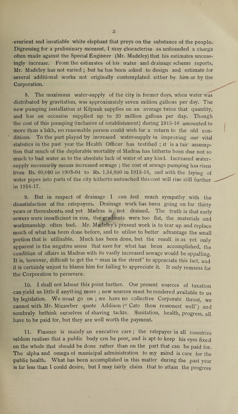 ■esurient and insatiable white elephant that preys on the substance of the people. Digressing for a preliminary moment, I may characterise as unfounded a charge often made against the Special Engineer (Mr. Madeley) that his estimates unceas¬ ingly increase. From the estimates of his water and drainage scheme reports, Mr. Madeley has not varied ; but he has been asked to design and estimate for several additional works not originally contemplated either by him or by the Corporation. 8. The maximum water-supply of the city in former days, when water was distributed by gravitation, was approximately seven million gallons per day. The new pumping installation at Kilpauk supplies on an average twice that quantity, and has on occasion supplied up to 20 million gallons per day. Though the cost of this pumping (inclusive of establishment) during 1915-10 amounted to more than a lakh, no reasonable person could wish for a return to the old con¬ ditions. To the part played by increased water-supply in improving our vital statistics in the past year the Health Officer has testified ; it is a fair assump¬ tion that much of the deplorable mortality of Madras has hitherto been due not so much to bad water as to the absolute lack of water of any kind. Increased water- supply necessarily means increased sewage ; the cost of sewage pumping has risen from Rs. 60,000 in 1908-04 to Rs. 1,54,000 in 1915-16, and with the laying of water pipes into parts of the city hitherto untouched this cost will rise still further in 1916-17. 9. But in respect of drainage I can feel much sympathy with the dissatisfaction of the ratepayers. Drainage work has been going on for thirty years or thereabouts, and yet Madras is not drained. The truth is that early sewers were insufficient in size, the gradients were too flat, the materials and workmanship often bad. Mr. Madeley's present work is to tear up and replace much of what has been done before, and to utilise to better advantage the small portion that is utilisable. Much has been done, but the result is as yet only apparent in the negative sense that save for what has been accomplished, the condition of affairs in Madras with its vastly increased sewage would be appalling. It is, however, difficult to get the “ man in the street” to appreciate this fact, and it is certainly unjust to blame him for failing to appreciate it. It only remains for the Corporation to persevere. 10. I shall not labour this point further. Our present sources of taxation can yield us little if anything more ; new sources must be rendered available to us by legislation. We must go on ; we have no collective Corporate throat, we cannot with Mr. Micawber quote Addison (“ Cato thou reasonest well”) and sombrely bethink ourselves of shaving tackle. Sanitation, health, progress, all have to be paid for, but they are well worth the payment. 11. Finance is mainly an executive care ; the ratepayer in all countries seldom realises that a public body can be poor, and is apt to keep his eyes fixed on the whole that should be done rather than on the part that can be paid for. The alpha and omega of municipal administration to my mind is care for the public health. What has been accomplished in this matter during the past year is far less than I could desire, but I may fairly claim that to attain the progress