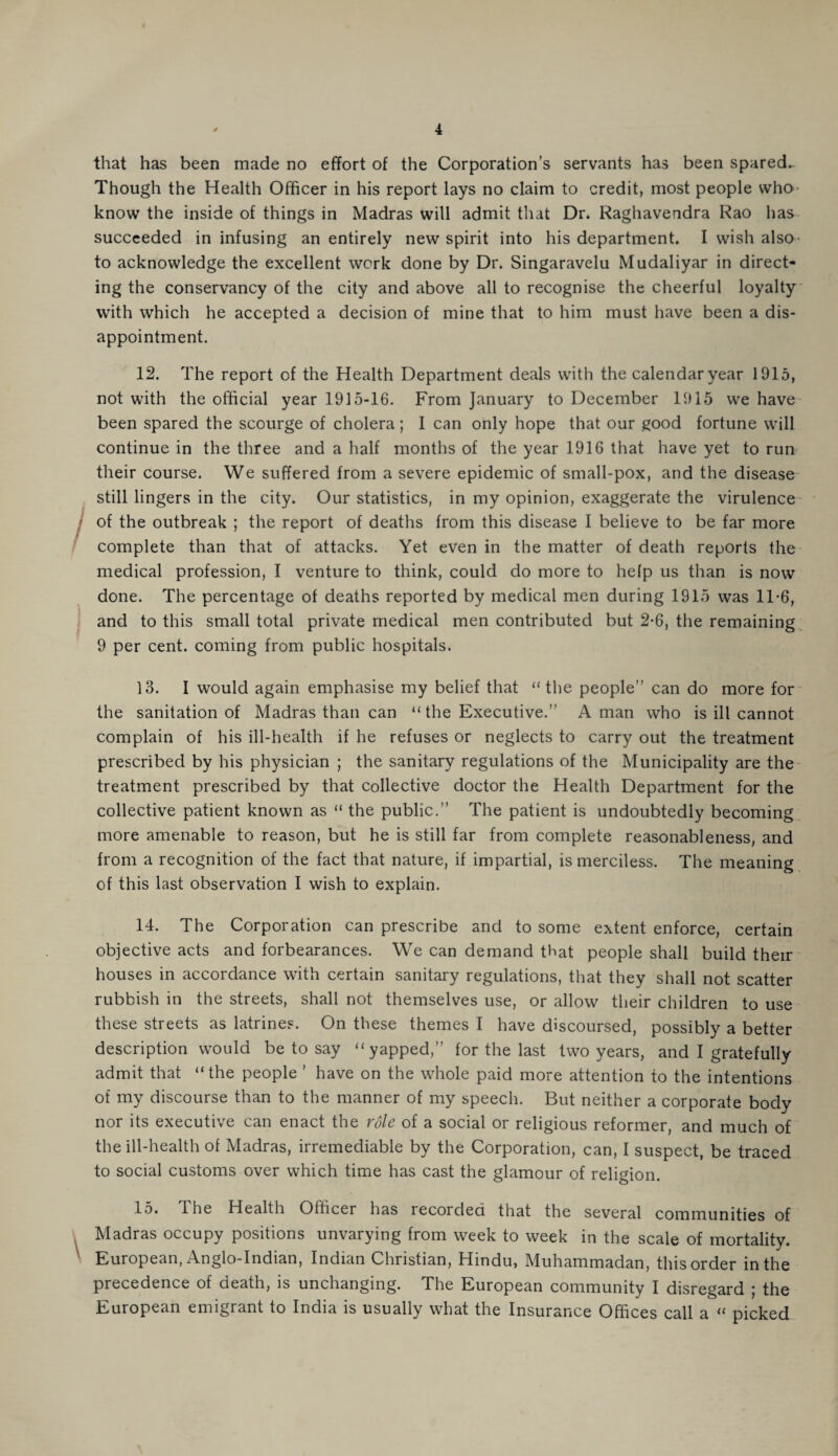 that has been made no effort of the Corporation’s servants has been spared- Though the Health Officer in his report lays no claim to credit, most people who know the inside of things in Madras will admit that Dr. Raghavendra Rao has succeeded in infusing an entirely new spirit into his department. I wish also to acknowledge the excellent work done by Dr. Singaravelu Mudaliyar in direct¬ ing the conservancy of the city and above all to recognise the cheerful loyalty with which he accepted a decision of mine that to him must have been a dis¬ appointment. 12. The report cf the Health Department deals with the calendar year 1915, not with the official year 1915-16. From January to December 1915 we have been spared the scourge of cholera; I can only hope that our good fortune will continue in the three and a half months of the year 1916 that have yet to run their course. We suffered from a severe epidemic of small-pox, and the disease still lingers in the city. Our statistics, in my opinion, exaggerate the virulence of the outbreak ; the report of deaths from this disease I believe to be far more complete than that of attacks. Yet even in the matter of death reports the medical profession, I venture to think, could do more to help us than is now done. The percentage of deaths reported by medical men during 1915 was 11-6, and to this small total private medical men contributed but 2-6, the remaining 9 per cent, coming from public hospitals. 13. I would again emphasise my belief that “the people” can do more for the sanitation of Madras than can “ the Executive.” A man who is ill cannot complain of his ill-health if he refuses or neglects to carry out the treatment prescribed by his physician ; the sanitary regulations of the Municipality are the treatment prescribed by that collective doctor the Health Department for the collective patient known as “ the public.” The patient is undoubtedly becoming more amenable to reason, but he is still far from complete reasonableness, and from a recognition of the fact that nature, if impartial, is merciless. The meaning of this last observation I wish to explain. 14. The Corporation can prescribe and to some extent enforce, certain objective acts and forbearances. We can demand that people shall build their houses in accordance with certain sanitary regulations, that they shall not scatter rubbish in the streets, shall not themselves use, or allow their children to use these streets as latrines. On these themes I have discoursed, possibly a better description would be to say “yapped,” for the last two years, and I gratefully admit that “the people ’ have on the whole paid more attention to the intentions of my discourse than to the manner of my speech. But neither a corporate body nor its executive can enact the role of a social or religious reformer, and much of the ill-health of Madras, irremediable by the Corporation, can, I suspect, be traced to social customs over which time has cast the glamour of religion. 15. ihe Health Officer has iecorcled that the several communities of Madras occupy positions unvarying from week to week in the scale of mortality. European, Anglo-Indian, Indian Christian, Hindu, Muhammadan, this order in the precedence of death, is unchanging. The European community I disregard ; the European emigrant to India is usually what the Insurance Offices call a “ picked