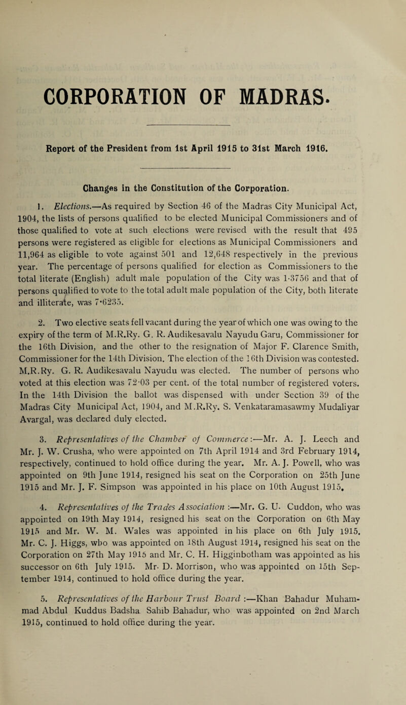 CORPORATION OF MADRAS. Report of the President from 1st April 1915 to 31st March 1916, Changes in the Constitution of the Corporation. 1. Elections.—As required by Section 46 of the Madras City Municipal Act, 1904, the lists of persons qualified to be elected Municipal Commissioners and of those qualified to vote at such elections were revised with the result that 495 persons were registered as eligible for elections as Municipal Commissioners and 11,964 as eligible to vote against 501 and 12,648 respectively in the previous year. The percentage of persons qualified for election as Commissioners to the total literate (English) adult male population of the City was 1-3756 and that of persons qualified to vote to the total adult male population of the City, both literate and illiterate, was 7*6235. 2. Two elective seats fell vacant during the year of which one was owing to the expiry of the term of M.R.Ry. G. R. Audikesavalu NayuduGaru, Commissioner for the 16th Division, and the other to the resignation of Major F. Clarence Smith, Commissioner for the 14th Division. The election of the 16th Division was contested. M.R.Ry. G. R. Audikesavalu Nayudu was elected. The number of persons who voted at this election was 72-03 per cent, of the total number of registered voters. In the 14th Division the ballot was dispensed with under Section 39 of the Madras City Municipal Act, 1904, and M.R.Ry. S. Venkataramasawmy Mudaliyar Avargal, was declared duly elected. 3. Representatives of the Chamber of Commerce:—Mr. A. J. Leech and Mr. J. W. Crusha, who were appointed on 7th April 1914 and 3rd February 1914, respectively, continued to hold office during the year. Mr. A. J. Powell, who was appointed on 9th June 1914, resigned his seat on the Corporation on 25th June 1915 and Mr. J. F. Simpson was appointed in his place on 10th August 1915. 4. Representatives of the Trades Association :—Mr. G. U- Cuddon, who was appointed on 19th May 1914, resigned his seat on the Corporation on 6th May 1915 and Mr. W. M. Wales was appointed in his place on 6th July 1915. Mr. C. J. Higgs, who was appointed on 18th August 1914, resigned his seat on the Corporation on 27th May 1915 and Mr. C. H. Higginbotham was appointed as his successor on 6th July 1915. Mr- D. Morrison, who was appointed on 15th Sep¬ tember 1914, continued to hold office during the year. 5. Representatives of the Harbour Trust Board:—Khan Bahadur Muham¬ mad Abdul Kuddus Badsha Salnb Bahadur, who was appointed on 2nd March 1915, continued to hold office during the year.