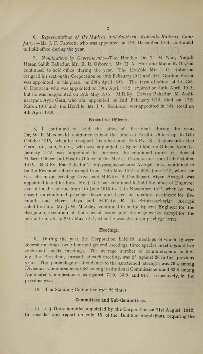 pany:—Mr. J. F. Fawcett, who was appointed on 15th December 1914, continued to hold office during the year. 7. Nominations by Government:—The Hon’ble Dr. T. M. Nair, Yaqub Hasan Sahib Bahadur, Mr. E. R. Osborne, Mr. H- A. Hart and Major R. Bryson continued to hold office during the year. The Hon’ble Mr. J. O. Robinson resigned his seat on the Corporation on 18th February 1915 and Mr. Gordon Fraser was appointed in his place, on 20th April 1915. The term of office of Lt.-Col. C- Donovan, who was appointed on 30th April 1912, expired on 30th April 1915, but he was reappointed on 18th May 1915. M.R.Ry. Dewan Bahadur M. Audi- narayana Ayya Garu, who was appointed on 2nd February 1915, died on 17th March 1916 and the Hon’ble Mr. J. O- Robinson was appointed in his stead on 4th April 1916. Executive Officers. 8. I continued to hold the office of President during the year. Dr. W. R. Macdonald continued to hold the office of Health Officer up to 11th October 1915, when he resigned his office and M.R.Ry. K. Raghavendra Rao Garu, b.a., m.b. & c.M., who was appointed as Special Malaria Officer from 1st January 1915, was appointed to perform the combined duties of Special Malaria Officer and Health Officer of the Madras Corporation from 11th October 1915. M.R.Ry. Rao Bahadur T. Vijayaraghavacharya Avargal, m.a., continued to be the Revenue Officer except from 19th May 1915 to 29th June 1915, when he was absent on privilege leave and M.R-Ry. S. Dandapani Aiyar Avargal was appointed to act for him. Mr. J. R. Coats continued to hold the office of Engineer except for the period from 4th June 1915 to 14th November 1915, when he was absent on combined privilege leave and leave on medical certificate for five months and eleven days and M.R.Ry. E. R. Srinivasachariar Avargal acted for him. Mr. J. W. Madeley continued to be the Special Engineer for the design and execution of the special water and drainage works except for the period from 5th to 28th May i915, when he was absent on privilege leave. Meetings. 9. During the year the Corporation held 19 meetings of which 12 were general meetings, two adjourned general meetings, three special meetings and two adjourned special meetings. The average number of commissioners includ¬ ing the President, present at each meeting, was 27 against 26 in the previous year. The percentage of attendance to the sanctioned strength was 79-4 among Divisional Commissioners, 62*5 among Institutional Commissioners and 63-8 among Nominated Commissioners as against 71*9, 63*0 and 64-7, respectively, in the previous year. 10. The Standing Committee met 26 times Committees and Sub-Committees. 11. (1) The Committee appointed by the Corporation on 21st August 1912, to consider and report on rule 15 of the Building Regulations, requiring the