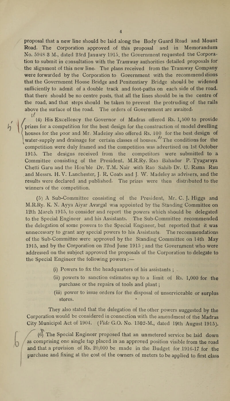 proposal that a new line should be laid along the Body Guard Road and Mount Road. The Corporation approved of this proposal and in Memorandum No. 5948-3 M., dated 23rd January 1915, the Government requested the Corpora¬ tion to submit in consultation with the Tramway authorities detailed proposals for the alignment of this new line- The plans received from the Tramway Company were forwarded by the Corporation to Government with the recommend ttions that the Government House Bridge and Penitentiary Bridge should be widened sufficiently to admit of a double track and foot-paths on each side of the road, that there should be no centre posts, that all the lines should be in the centre of the road, and that steps should be taken to prevent the protruding of the rails above the surface of the road. The orders of Government are awaited- li / (4) His Excellency the Governor of Madras offered Rs. 1,500 to provide prizes for a competition for the best design for the construction of model dwelling houses for the poor and Mr. Madeley also offered Rs. 100 for the best design of water-supply and drainage for certain classes of houses.1 The conditions for the competition were duly framed and the competition was advertised on 1st October 1915. The designs received from the competitors were submitted to a Committee consisting of the President, M.R.Ry. Rao Bahadur P. Tyagaraya Chetti Garu and the Hon’ble Dr. T.M. Nair with Rao Sahib Dr. U. Rama Rau .and Messrs. H. V. Lanchester, J. R. Coats and J. W. Madeley as advisers, and the results were declared and published. The prizes were then distributed to the winners of the competition. (5) A Sub-Committee consisting of the President, Mr. C. J. Higgs and M.R.Ry. K. N. Ayya Aiyar Avargal was appointed by the Standing Committee on 12th March 1915, to consider and report the powers which should be delegated to the Special Engineer and his Assistants. The Sub-Committee recommended the delegation of some powers to the Special Engineer, but reported that it was unnecessary to grant any special powers to his Assistants The recommendations of the Sub-Committee were approved by the Standing Committee on 14th May 1915, and by the Corporation on 22nd June 1915 ; and the Government who were addressed on the subject approved the proposals of the Corporation to delegate to the Special Engineer the following powers : — (i) Powers to fix the headquarters of his assistants ; (ii) powers to sanction estimates up to a limit of Rs. 1,000 for the purchase or the repairs of tools and plant; (iii) power to issue orders for the disposal of unserviceable or surplus stores. They also stated that the delegation of the other powers suggested by the Corporation would be considered in connection with the amendment of the Madras City Municipal Act of 1904. (Vide G.O. No. 1302-M., dated 19th August 1915). ((3) The Special Engineer proposed that an unmetered service be laid down j as comprising one single tap placed in an approved position visible from the road and that a provision of Rs. 20,000 be made in the Budget for 1916-17 for the purchase and fixing at the cost of the owners of meters to be applied to first class