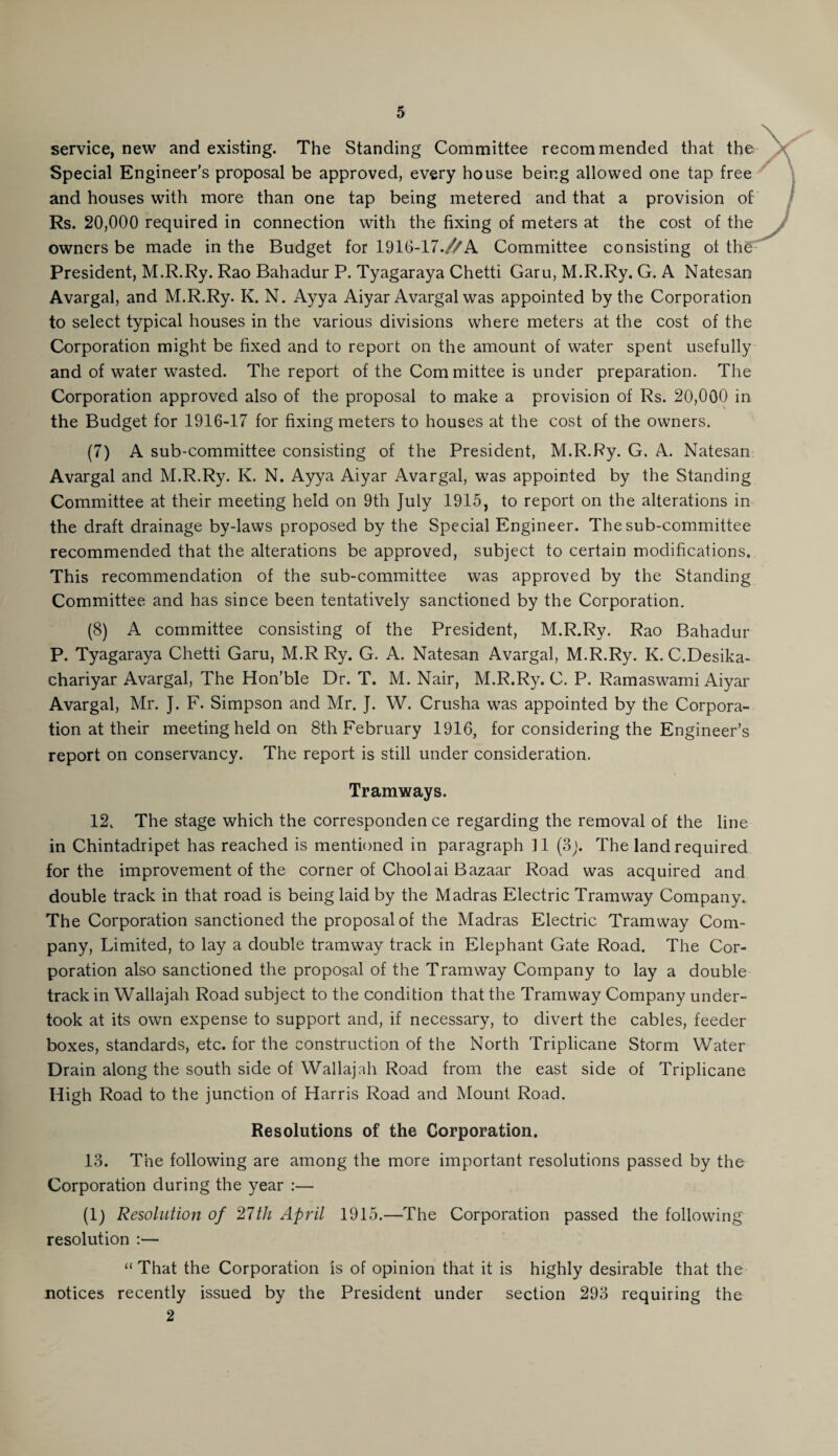 service, new and existing. The Standing Committee recommended that the Special Engineer’s proposal be approved, every house being allowed one tap free and houses with more than one tap being metered and that a provision of Rs. 20,000 required in connection with the fixing of meters at the cost of the owners be made in the Budget for 1916-17.//A Committee consisting ot the President, M.R.Ry. Rao Bahadur P. Tyagaraya Chetti Garu, M.R.Ry. G. A Natesan Avargal, and M.R.Ry. K. N. Ayya Aiyar Avargal was appointed by the Corporation to select typical houses in the various divisions where meters at the cost of the Corporation might be fixed and to report on the amount of water spent usefully and of water wasted. The report of the Com mittee is under preparation. The Corporation approved also of the proposal to make a provision of Rs. 20,000 in the Budget for 1916-17 for fixing meters to houses at the cost of the owners. (7) A sub-committee consisting of the President, M.R.Ry. G. A. Natesan Avargal and M.R.Ry. K. N. Ayya Aiyar Avargal, was appointed by the Standing Committee at their meeting held on 9th July 1915, to report on the alterations in the draft drainage by-laws proposed by the Special Engineer. The sub-committee recommended that the alterations be approved, subject to certain modifications. This recommendation of the sub-committee was approved by the Standing Committee and has since been tentatively sanctioned by the Corporation. (8) A committee consisting of the President, M.R.Ry. Rao Bahadur P. Tyagaraya Chetti Garu, M.R Ry. G. A. Natesan Avargal, M.R.Ry. K. C.Desika- chariyar Avargal, The Hon’ble Dr. T. M. Nair, M.R.Ry. C. P. Ramaswami Aiyar Avargal, Mr. J. F. Simpson and Mr. J. W. Crusha was appointed by the Corpora¬ tion at their meeting held on 8th February 1916, for considering the Engineer’s report on conservancy. The report is still under consideration. Tramways. 12. The stage which the corresponden ce regarding the removal of the line in Chintadripet has reached is mentioned in paragraph 11 (3j. The land required for the improvement of the corner of Choolai Bazaar Road was acquired and double track in that road is being laid by the Madras Electric Tramway Company. The Corporation sanctioned the proposal of the Madras Electric Tramway Com¬ pany, Limited, to lay a double tramway track in Elephant Gate Road. The Cor¬ poration also sanctioned the proposal of the Tramway Company to lay a double track in Wallajah Road subject to the condition that the Tramway Company under¬ took at its own expense to support and, if necessary, to divert the cables, feeder boxes, standards, etc. for the construction of the North Triplicane Storm Water Drain along the south side of Wallaj ah Road from the east side of Triplicane High Road to the junction of Harris Road and Mount. Road. Resolutions of the Corporation. 13. The following are among the more important resolutions passed by the Corporation during the year :— (i) Resolution of 27th April 1915.—The Corporation passed the following resolution :— “That the Corporation is of opinion that it is highly desirable that the notices recently issued by the President under section 293 requiring the 2