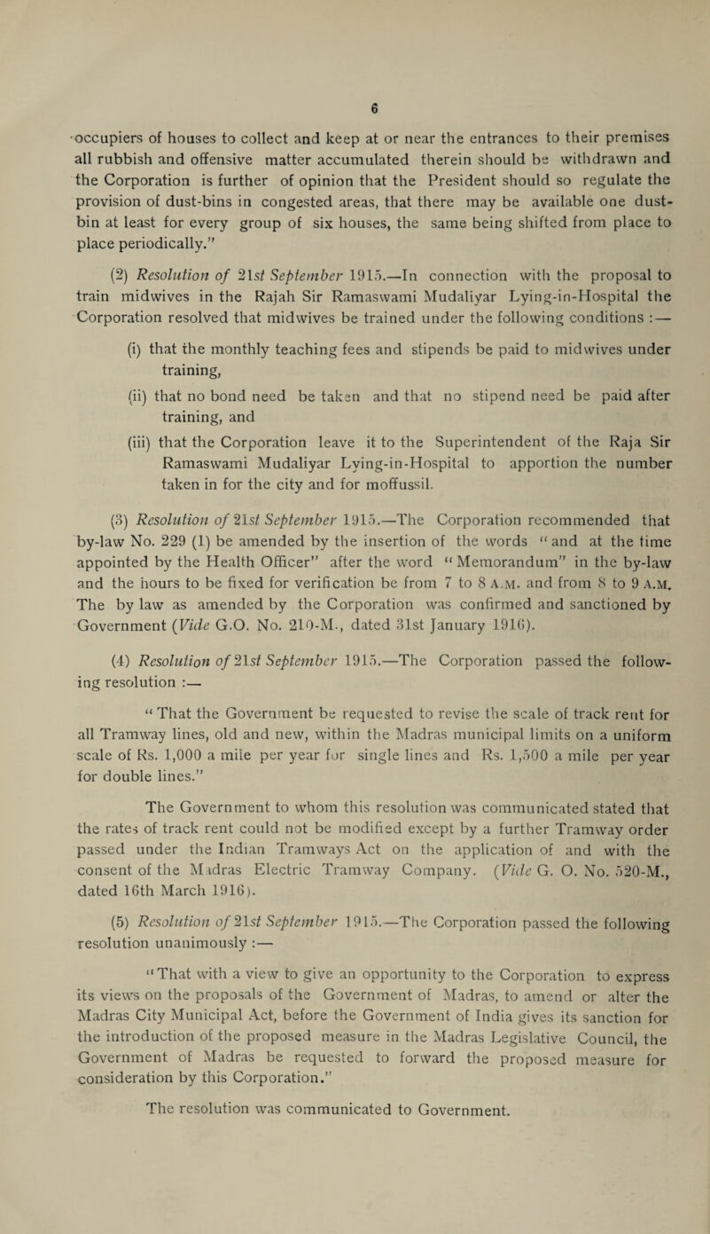 ■occupiers of houses to collect and keep at or near the entrances to their premises all rubbish and offensive matter accumulated therein should be withdrawn and the Corporation is further of opinion that the President should so regulate the provision of dust-bins in congested areas, that there may be available one dust¬ bin at least for every group of six houses, the same being shifted from place to place periodically. (2) Resolution of 21s/ September 1915.—In connection with the proposal to train midwives in the Rajah Sir Ramaswami Mudaliyar Lying-in-Hospital the Corporation resolved that midwives be trained under the following conditions : — (i) that the monthly teaching fees and stipends be paid to midwives under training, (ii) that no bond need be taken and that no stipend need be paid after training, and (iii) that the Corporation leave it to the Superintendent of the Raja Sir Ramaswami Mudaliyar Lving-in-Hospital to apportion the number taken in for the city and for moffussil. (3) Resolution of 21s/ September 1915.—The Corporation recommended that by-law No. 229 (1) be amended by the insertion of the words “ and at the time appointed by the Health Officer after the word “Memorandum in the by-law and the hours to be fixed for verification be from 7 to 8 a.m. and from 8 to 9 a.m. The by law as amended by the Corporation was confirmed and sanctioned by Government (Vide G.O. No. 219-M., dated 31st January 1910). (4) Resolution of 21s/ September 1915.—The Corporation passed the follow¬ ing resolution :— “ That the Government be requested to revise the scale of track rent for all Tramway lines, old and new, within the Madras municipal limits on a uniform scale of Rs. 1,000 a mile per year for single lines and Rs. 1,500 a mile per year for double lines. The Government to whom this resolution was communicated stated that the rates of track rent could not be modified except by a further Tramway order passed under the Indian Tramways Act on the application of and with the consent of the Madras Electric Tramway Company. (Vide G. O. No. 520-M., dated 16th March 1916). (5) Resolution of 21s/ September 1915.—The Corporation passed the following resolution unanimously : — “That with a view to give an opportunity to the Corporation to express its views on the proposals of the Government of Madras, to amend or alter the Madras City Municipal Act, before the Government of India gives its sanction for the introduction of the proposed measure in the Madras Legislative Council, the Government of Madras be requested to forward the proposed measure for consideration by this Corporation. The resolution was communicated to Government.