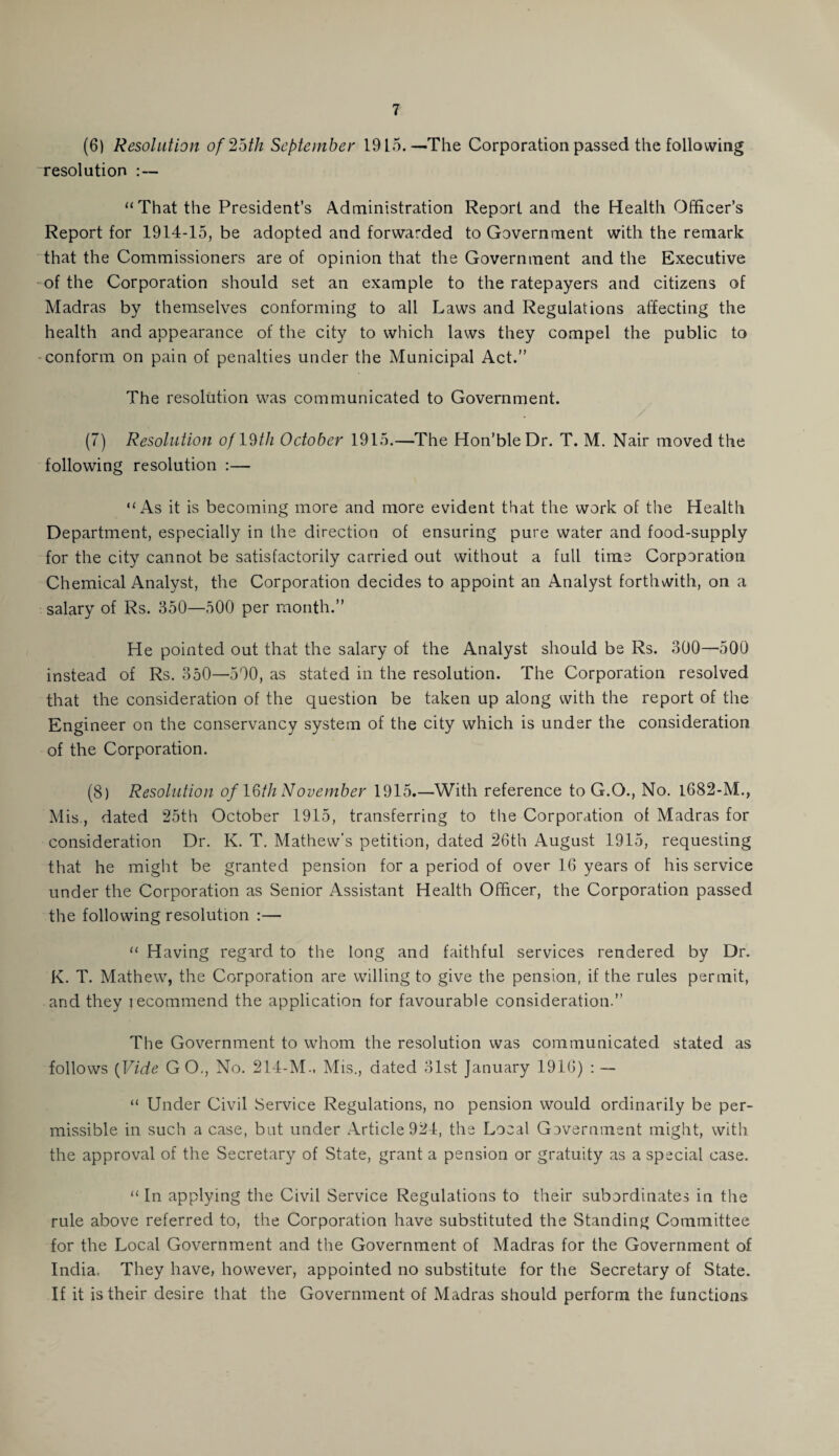 (6) Resolution of2bth September 1915.—The Corporation passed the following resolution :— “ That the President’s Administration Report and the Health Officer’s Report for 1914-15, be adopted and forwarded to Government with the remark that the Commissioners are of opinion that the Government and the Executive of the Corporation should set an example to the ratepayers and citizens of Madras by themselves conforming to all Laws and Regulations affecting the health and appearance of the city to which laws they compel the public to conform on pain of penalties under the Municipal Act.” The resolution was communicated to Government. (7) Resolution oflDtli October 1915.—The Hon’bleDr. T. M. Nair moved the following resolution :— “As it is becoming more and more evident that the work of the Health Department, especially in the direction of ensuring pure water and food-supply for the city cannot be satisfactorily carried out without a full time Corporation Chemical Analyst, the Corporation decides to appoint an Analyst forthwith, on a salary of Rs. 350—500 per month.” He pointed out that the salary of the Analyst should be Rs. 300—500 instead of Rs. 350—500, as stated in the resolution. The Corporation resolved that the consideration of the question be taken up along with the report of the Engineer on the conservancy system of the city which is under the consideration of the Corporation. (8) Resolution of 16/7? November 1915.—With reference to G.O., No. 1682-M., Mis., dated 25th October 1915, transferring to the Corporation of Madras for consideration Dr. K. T. Mathew’s petition, dated 26th August 1915, requesting that he might be granted pension for a period of over 16 years of his service under the Corporation as Senior Assistant Health Officer, the Corporation passed the following resolution :— “ Having regard to the long and faithful services rendered by Dr. K. T. Mathew, the Corporation are willing to give the pension, if the rules permit, and they recommend the application for favourable consideration.” The Government to whom the resolution was communicated stated as follows {Vide GO., No. 214-M., Mis., dated 31st January 1916) : — “ Under Civil Service Regulations, no pension would ordinarily be per¬ missible in such a case, but under Article 924, the Local Government might, with the approval of the Secretary of State, grant a pension or gratuity as a special case. “ In applying the Civil Service Regulations to their subordinates in the rule above referred to, the Corporation have substituted the Standing Committee for the Local Government and the Government of Madras for the Government of India. They have, however, appointed no substitute for the Secretary of State. If it is their desire that the Government of Madras should perform the functions