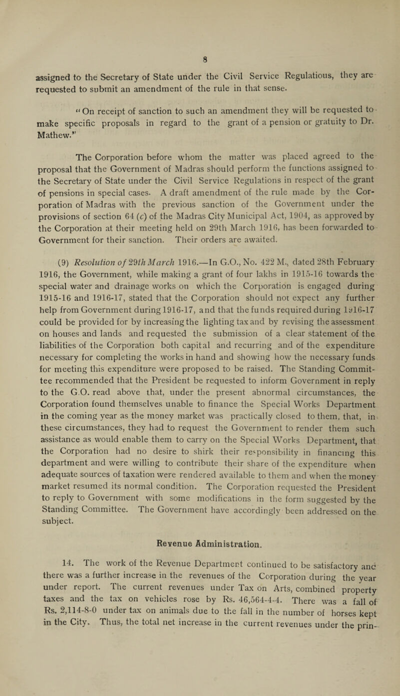 assigned to the Secretary of State under the Civil Service Regulations, they are requested to submit an amendment of the rule in that sense. “On receipt of sanction to such an amendment they will be requested to make specific proposals in regard to the grant of a pension or gratuity to Dr. Mathew. ” The Corporation before whom the matter was placed agreed to the proposal that the Government of Madras should perform the functions assigned to the Secretary of State under the Civil Service Regulations in respect of the grant of pensions in special cases. A draft amendment of the rule made by the Cor¬ poration of Madras with the previous sanction of the Government under the provisions of section 64(c) of the Madras City Municipal Act, 1904, as approved by the Corporation at their meeting held on 29th March 1916, has been forwarded to Government for their sanction. Their orders are awaited. (9) Resolution of 29th March 1916.—In G.O., No. 422 M., dated 28th February 1916, the Government, while making a grant of four lakhs in 1915-16 towards the special water and drainage works on which the Corporation is engaged during 1915-16 and 1916-17, stated that the Corporation should not expect any further help from Government during 1916-17, and that the funds required during lyl6-17 could be provided for by increasing the lighting tax and by revising the assessment on houses and lands and requested the submission of a clear statement of the liabilities of the Corporation both capital and recurring and of the expenditure necessary for completing the works in hand and showing how the necessary funds for meeting this expenditure were proposed to be raised. The Standing Commit¬ tee recommended that the President be requested to inform Government in reply to the G O. read above that, under the present abnormal circumstances, the Corporation found themselves unable to finance the Special Works Department in the coming year as the money market was practically closed to them, that, in these circumstances, they had to request the Government to render them such assistance as would enable them to carry on the Special Works Department, that the Corporation had no desire to shirk their responsibility in financing this department and were willing to contribute their share of the expenditure when adequate sources of taxation were rendered available to them and when the money market resumed its normal condition. The Corporation requested the President to reply to Government with some modifications in the form suggested by the Standing Committee. The Government have accordingly been addressed on the subject. Revenue Administration. 14. The work of the Revenue Department continued to be satisfactory and there was a further increase in the revenues of the Corporation during the year under report. The current revenues under Tax on Arts, combined property taxes and the tax on vehicles rose by Rs. 46,564-4-4. There was a fall of Rs. 2,114-8-0 under tax on animals due to the fall in the number of horses kept in the City. Thus, the total net increase in the current revenues under the prin-