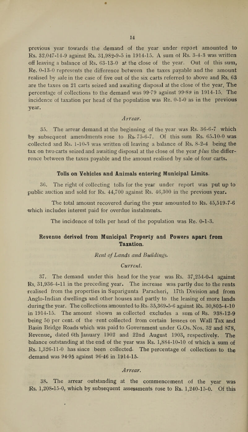 previous year towards the demand of the year under report amounted to Rs. 32,047-14-9 against Rs. 31,982-9-5 in 1914-15. A sum ot Rs. 3-4-3 was written off leaving a balance of Rs. 63-13-0 at the close of the year. Out of this sum, Re. 0-13-0 represents the difference between the taxes payable and the amount realised bv sale in the case of five out of the six carts referred-to above and Rs. 63 are the taxes on 21 carts seized and awaiting disposal at the close of the year. The percentage of collections to the demand was 99-79 against 99-89 in 1914-15. The incidence of taxation per head of the population was Re. 0-1-0 as in the previous year. Arrear. 35. The arrear demand at the beginning of the year was Rs. 36-6-7 which by subsequent amendments rose to Rs. 75-6-7. Of this sum Rs. 65-10-0 was collected and Rs. 1-10-3 was written oft leaving a balance of Rs. 8-2-4 being the tax on two carts seized and awaiting disposal at the close of the year plus the differ¬ ence between the taxes payable and the amount realised by sale of four carts. Tolls on Vehicles and Animals entering Municipal Limits. 36. The right of collecting tolls for the year under report was put up to public auction and sold for Rs. 44,700 against Rs. 46,300 in the previous year. The total amount recovered during the year amounted to Rs. 45,519-7-6 which includes interest paid for overdue instalments. The incidence of tolls per head of the population was Re. 0-1-3. Revenue derived from Municipal Property and Powers apart from Taxation. Rent of Lands and Buildings. Current. 37. The demand under this head for the year was Rs. 37,254-0-4 against Rs. 31,936-4-11 in the preceding year. The increase was partly due to the rents realised from the properties in Suparigunta Paracheri, 17th Division and from Anglo-Indian dwellings and other houses and partly to the leasing of more lands during the year. The collections amounted to Rs. 35,369-5-6 against Rs. 30,805-4-10 in 1914-15. The amount shown as collected excludes a sum of Rs. 938-12-9 being 50 per cent, of the rent collected from certain lessees on Wall Tax and Basin Bridge Roads which was paid to Government under G.Os. Nos. 32 and 878, Revenue, dated 6th January 1902 and 22nd August 1903, respectively. The balance outstanding at the end of the year was Rs. 1,884-10-10 of which a sum of Rs. 1,326-11-0 has since been collected. The percentage of collections to the demand was 94-95 against 96-46 in 1914-15- Arrear. 38. The arrear outstanding at the commencement of the year was Rs. 1,208-15-0, which by subsequent assessments rose to Rs. 1,240-15-0. Of this