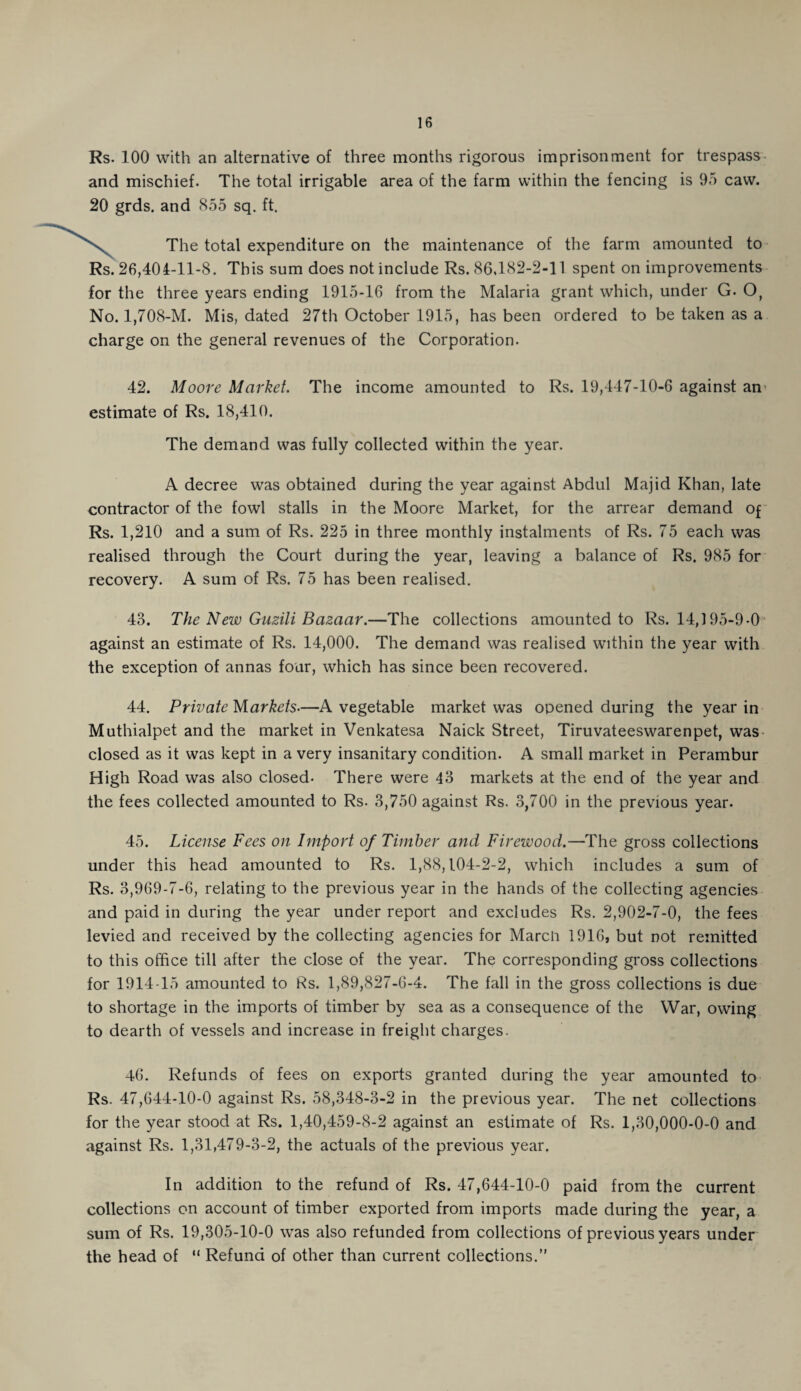 Rs. 100 with an alternative of three months rigorous imprisonment for trespass and mischief. The total irrigable area of the farm within the fencing is 95 caw. 20 grds. and 855 sq. ft. \ The total expenditure on the maintenance of the farm amounted to Rs. 26,404-11-8. This sum does not include Rs. 86,182-2-11 spent on improvements for the three years ending 1915-16 from the Malaria grant which, under G. O, No. 1,708-M. Mis, dated 27th October 1915, has been ordered to be taken as a charge on the general revenues of the Corporation. 42. Moore Market. The income amounted to Rs. 19,447-10-6 against an estimate of Rs. 18,410. The demand was fully collected within the year. A decree was obtained during the year against Abdul Majid Khan, late contractor of the fowl stalls in the Moore Market, for the arrear demand of Rs. 1,210 and a sum of Rs. 225 in three monthly instalments of Rs. 75 each was realised through the Court during the year, leaving a balance of Rs. 985 for recovery. A sum of Rs. 75 has been realised. 43. The New Guzili Bazaar.—The collections amounted to Rs. 14,195-9-0 against an estimate of Rs. 14,000. The demand was realised within the year with the exception of annas four, which has since been recovered. 44. Private Markets■—A vegetable market was opened during the year in Muthialpet and the market in Venkatesa Naick Street, Tiruvateeswarenpet, was closed as it was kept in a very insanitary condition. A small market in Perambur High Road was also closed- There were 43 markets at the end of the year and the fees collected amounted to Rs. 3,750 against Rs. 3,700 in the previous year. 45. License Fees on Import of Timber and Firewood.—The gross collections under this head amounted to Rs. 1,88,104-2-2, which includes a sum of Rs. 3,969-7-6, relating to the previous year in the hands of the collecting agencies and paid in during the year under report and excludes Rs. 2,902-7-0, the fees levied and received by the collecting agencies for March 1916, but not remitted to this office till after the close of the year. The corresponding gross collections for 1914-15 amounted to Rs. 1,89,827-6-4. The fall in the gross collections is due to shortage in the imports of timber by sea as a consequence of the War, owing to dearth of vessels and increase in freight charges. 46. Refunds of fees on exports granted during the year amounted to Rs. 47,644-10-0 against Rs. 58,348-3-2 in the previous year. The net collections for the year stood at Rs. 1,40,459-8-2 against an estimate of Rs. 1,30,000-0-0 and against Rs. 1,31,479-3-2, the actuals of the previous year. In addition to the refund of Rs. 47,644-10-0 paid from the current collections on account of timber exported from imports made during the year, a sum of Rs. 19,305-10-0 was also refunded from collections of previous years under the head of “ Refund of other than current collections.”