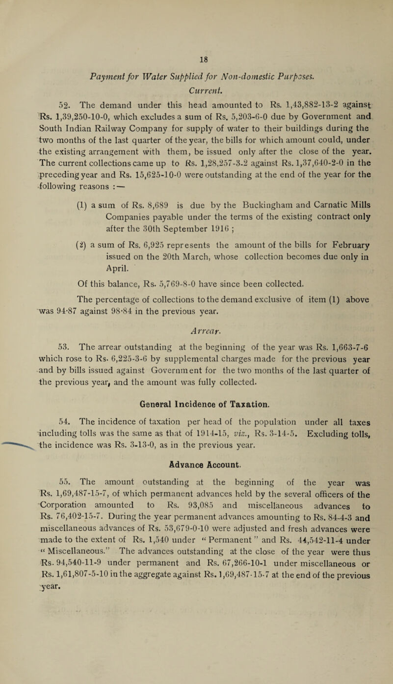 Payment for Water Supplied for Non-domestic Purposes. Current. 52. The demand under this head amounted to Rs. 1,43,882-13-2 against Rs. 1,39,250-10-0, which excludes a sum of Rs. 5,203-6-0 due by Government and South Indian Railway Company for supply of water to their buildings during the two months of the last quarter of the year, the bills for which amount could, under the existing arrangement with them, be issued only after the close of the year. The current collections came up to Rs. 1,28,257-3-2 against Rs. 1,37,640-2-0 in the preceding year and Rs. 15,625-10-0 were outstanding at the end of the year for the following reasons : — (1) a sum of Rs. 8,689 is due by the Buckingham and Carnatic Mills Companies payable under the terms of the existing contract only after the 30th September 1916 ; (2) a sum of Rs. 6,925 represents the amount of the bills for February issued on the 20th March, whose collection becomes due only in April. Of this balance, Rs. 5,769-8-0 have since been collected. The percentage of collections to the demand exclusive of item (1) above was 94-87 against 98-84 in the previous year. Arrear- 53. The arrear outstanding at the beginning of the year was Rs. 1,663-7-6 which rose to Rs. 6,225-3-6 by supplemental charges made for the previous year and by bills issued against Government for the two months of the last quarter of the previous year, and the amount was fully collected. General Incidence of Taxation. 54. The incidence of taxation per head of the population under all taxes including tolls was the same as that of 1914-15, viz., Rs. 3-14-5. Excluding tolls, the incidence was Rs. 3-13-0, as in the previous year. Advance Account. 55. The amount outstanding at the beginning of the year was Rs. 1,69,487-15-7, of which permanent advances held by the several officers of the Corporation amounted to Rs. 93,085 and miscellaneous advances to Rs. 76,402-15-7. During the year permanent advances amounting to Rs. 84-4-3 and miscellaneous advances of Rs. 53,679-0-10 were adjusted and fresh advances were made to the extent of Rs. 1,540 under “ Permanent ” and Rs. 44,542-11-4 under “ Miscellaneous.” The advances outstanding at the close of the year were thus Rs. 94,540-11-9 under permanent and Rs. 67,266-10-1 under miscellaneous or Rs. 1,61,807-5-10 in the aggregate against Rs. 1,69,487-15.7 at the end of the previous ;year.