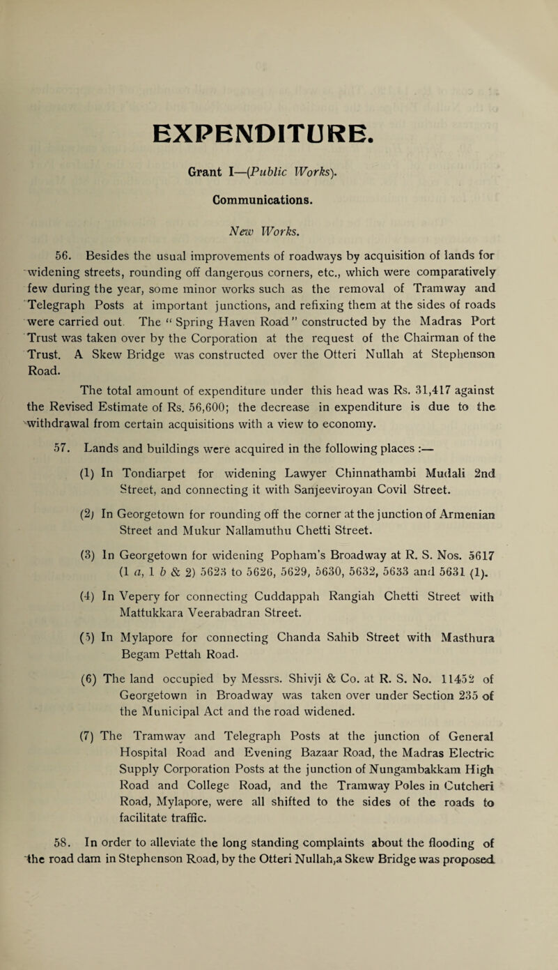 EXPENDITURE. Grant I—{Public Works). Communications. New Works. 56. Besides the usual improvements of roadways by acquisition of lands for widening streets, rounding off dangerous corners, etc., which were comparatively few during the year, some minor works such as the removal of Tramway and Telegraph Posts at important junctions, and refixing them at the sides of roads were carried out The “ Spring Haven Road constructed by the Madras Port Trust was taken over by the Corporation at the request of the Chairman of the Trust. A Skew Bridge was constructed over the Otteri Nullah at Stephenson Road. The total amount of expenditure under this head was Rs. 31,417 against the Revised Estimate of Rs. 56,600; the decrease in expenditure is due to the withdrawal from certain acquisitions with a view to economy. 57. Lands and buildings were acquired in the following places :— (1) In Tondiarpet for widening Lawyer Chinnathambi Mudali 2nd Street, and connecting it with Sanjeeviroyan Covil Street. (2j In Georgetown for rounding off the corner at the junction of Armenian Street and Mukur Nallamuthu Chetti Street. (3) In Georgetown for widening Popham’s Broadway at R. S. Nos. 5617 (1 a, 1 b & 2) 5623 to 5626, 5629, 5630, 5632, 5633 and 5631 (1). (4) In Vepery for connecting Cuddappah Rangiah Chetti Street with Mattukkara Veerabadran Street. (5) In Mylapore for connecting Chanda Sahib Street with Masthura Begam Pettah Road. (6) The land occupied by Messrs. Shivji & Co. at R. S. No. 11452 of Georgetown in Broadway was taken over under Section 235 of the Municipal Act and the road widened. (7) The Tramway and Telegraph Posts at the junction of General Hospital Road and Evening Bazaar Road, the Madras Electric Supply Corporation Posts at the junction of Nungambakkam High Road and College Road, and the Tramway Poles in Cutcheri Road, Mylapore, were all shifted to the sides of the roads to facilitate traffic. 58. In order to alleviate the long standing complaints about the flooding of the road dam in Stephenson Road, by the Otteri Nullah,a Skew Bridge was proposed