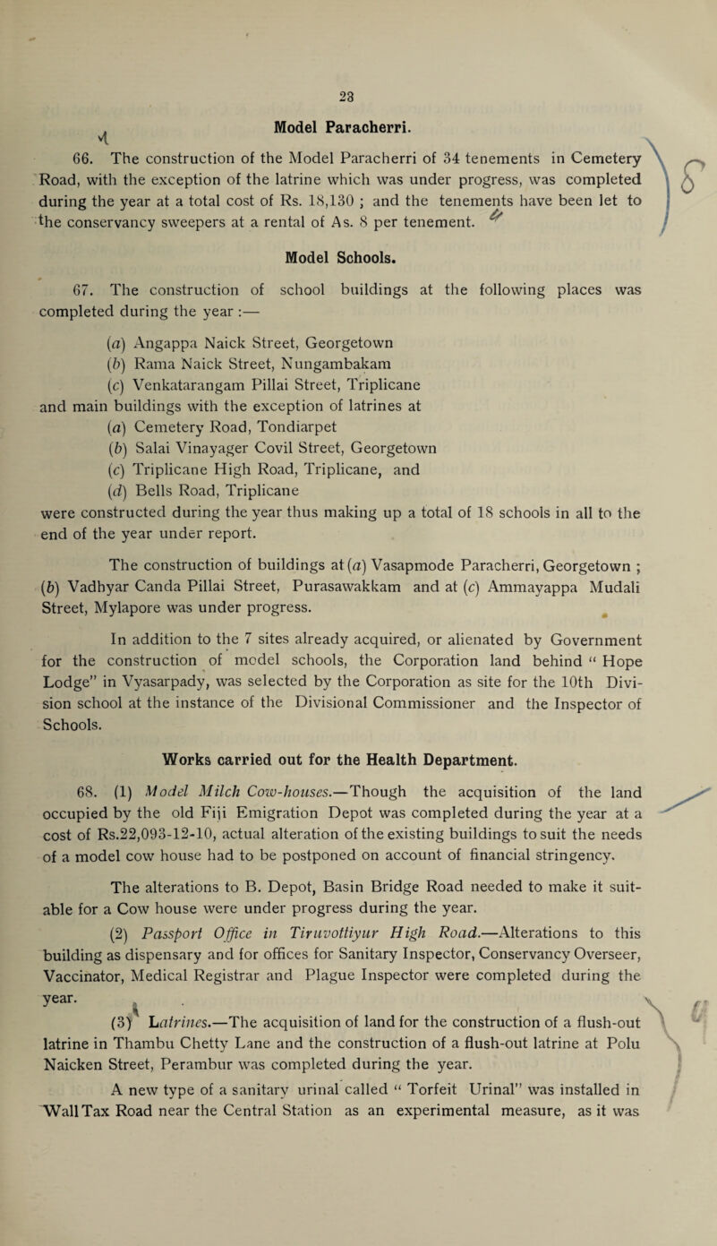 . Model Paracherri. n 66. The construction of the Model Paracherri of 34 tenements in Cemetery Road, with the exception of the latrine which was under progress, was completed during the year at a total cost of Rs. 18,130 ; and the tenements have been let to the conservancy sweepers at a rental of As. 8 per tenement. ^ Model Schools. 67. The construction of school buildings at the following places was completed during the year :— (a) Angappa Naick Street, Georgetown (b) Rama Naick Street, Nungambakam (c) Venkatarangam Pillai Street, Triplicane and main buildings with the exception of latrines at (a) Cemetery Road, Tondiarpet (b) Salai Vinayager Covil Street, Georgetown (c) Triplicane High Road, Triplicane, and (d) Bells Road, Triplicane were constructed during the year thus making up a total of 18 schools in all to the end of the year under report. The construction of buildings at (a) Vasapmode Paracherri, Georgetown ; (b) Vadhyar Canda Pillai Street, Purasawakkam and at (c) Ammayappa Mudali Street, Mylapore was under progress. In addition to the 7 sites already acquired, or alienated by Government for the construction of model schools, the Corporation land behind “ Hope Lodge” in Vyasarpady, was selected by the Corporation as site for the 10th Divi¬ sion school at the instance of the Divisional Commissioner and the Inspector of Schools. Works carried out for the Health Department. 68. (1) Model Milch Cow-houses.—Though the acquisition of the land occupied by the old Fiji Emigration Depot was completed during the year at a cost of Rs.22,093-12-10, actual alteration of the existing buildings to suit the needs of a model cow house had to be postponed on account of financial stringency. The alterations to B. Depot, Basin Bridge Road needed to make it suit¬ able for a Cow house were under progress during the year. (2) Passport Office in Tiruvottiyur High Road.—Alterations to this building as dispensary and for offices for Sanitary Inspector, Conservancy Overseer, Vaccinator, Medical Registrar and Plague Inspector were completed during the year. (3) Latrines.—The acquisition of land for the construction of a flush-out latrine in Thambu Chetty Lane and the construction of a flush-out latrine at Polu Naicken Street, Perambur was completed during the year. A new type of a sanitary urinal called “ Torfeit Urinal” was installed in Wall Tax Road near the Central Station as an experimental measure, as it was