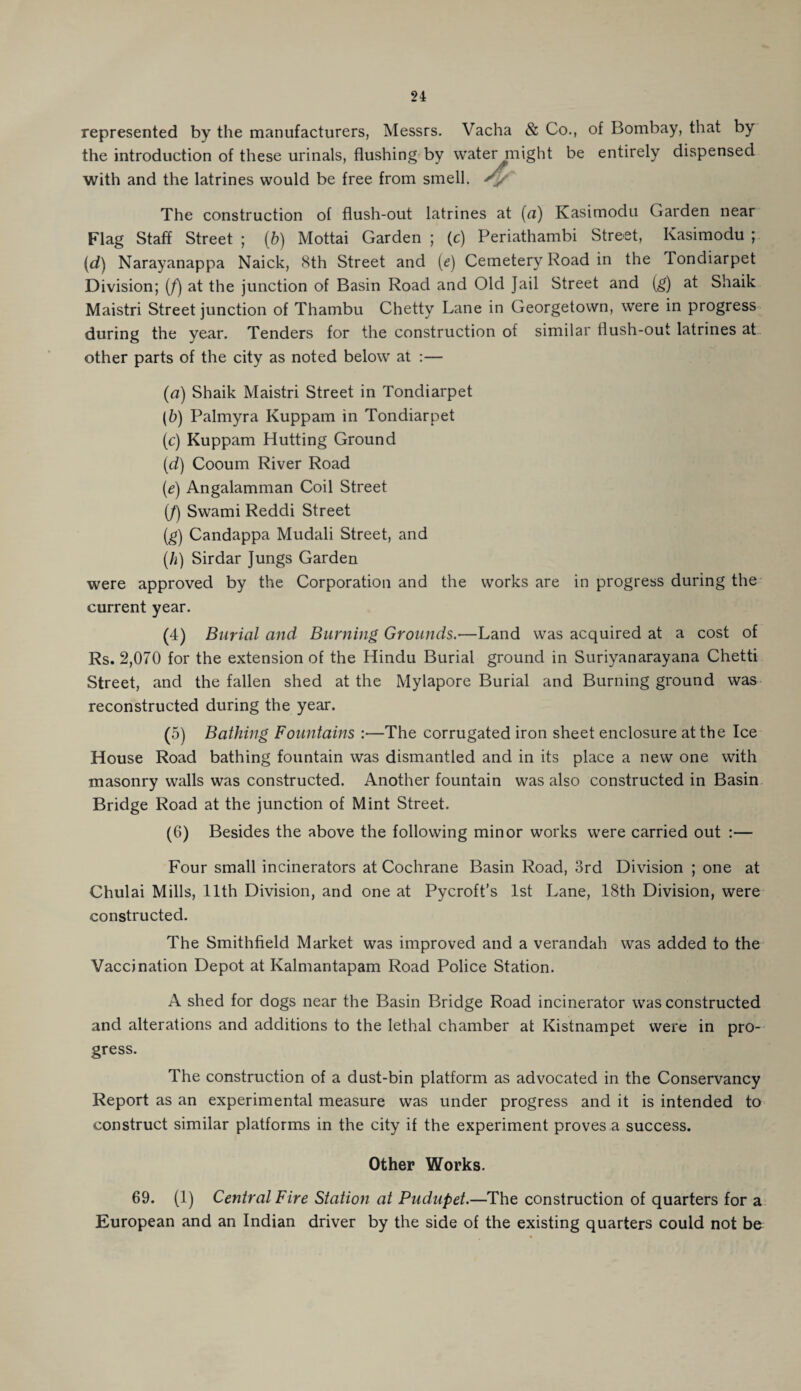 represented by the manufacturers, Messrs. Vacha & Co., of Bombay, that by the introduction of these urinals, flushing by water might be entirely dispensed with and the latrines would be free from smell. The construction of flush-out latrines at (a) Kasimodu Garden near Flag Staff Street ; (b) Mottai Garden ; (c) Periathambi Street, Kasimodu ; (d) Narayanappa Naick, 8th Street and (e) Cemetery Road in the Tondiarpet Division; (f) at the junction of Basin Road and Old Jail Street and (g) at Shaik Maistri Street junction of Thambu Chetty Lane in Georgetown, were in progress during the year. Tenders for the construction of similar Hush-out latrines at other parts of the city as noted below at :— (a) Shaik Maistri Street in Tondiarpet (b) Palmyra Kuppam in Tondiarpet (c) Kuppam Hutting Ground (d) Cooum River Road (e) Angalamman Coil Street (/) Swami Reddi Street (g) Candappa Mudali Street, and (h) Sirdar Jungs Garden were approved by the Corporation and the works are in progress during the current year. (4) Burial and Burning Grounds.—Land was acquired at a cost of Rs. 2,070 for the extension of the Hindu Burial ground in Suriyanarayana Chetti Street, and the fallen shed at the Mylapore Burial and Burning ground was reconstructed during the year. (5) Bathing Fountains :—The corrugated iron sheet enclosure at the Ice House Road bathing fountain was dismantled and in its place a new one with masonry walls was constructed. Another fountain was also constructed in Basin Bridge Road at the junction of Mint Street. (6) Besides the above the following minor works were carried out :— Four small incinerators at Cochrane Basin Road, 3rd Division ; one at Chulai Mills, 11th Division, and one at Pycroft’s 1st Lane, 18th Division, were constructed. The Smithfield Market was improved and a verandah was added to the Vaccination Depot at Kalmantapam Road Police Station. A shed for dogs near the Basin Bridge Road incinerator was constructed and alterations and additions to the lethal chamber at Kistnampet were in pro¬ gress. The construction of a dust-bin platform as advocated in the Conservancy Report as an experimental measure was under progress and it is intended to construct similar platforms in the city if the experiment proves a success. Other Works. 69. (1) Central Fire Station at Pudupet.—The construction of quarters for a European and an Indian driver by the side of the existing quarters could not be