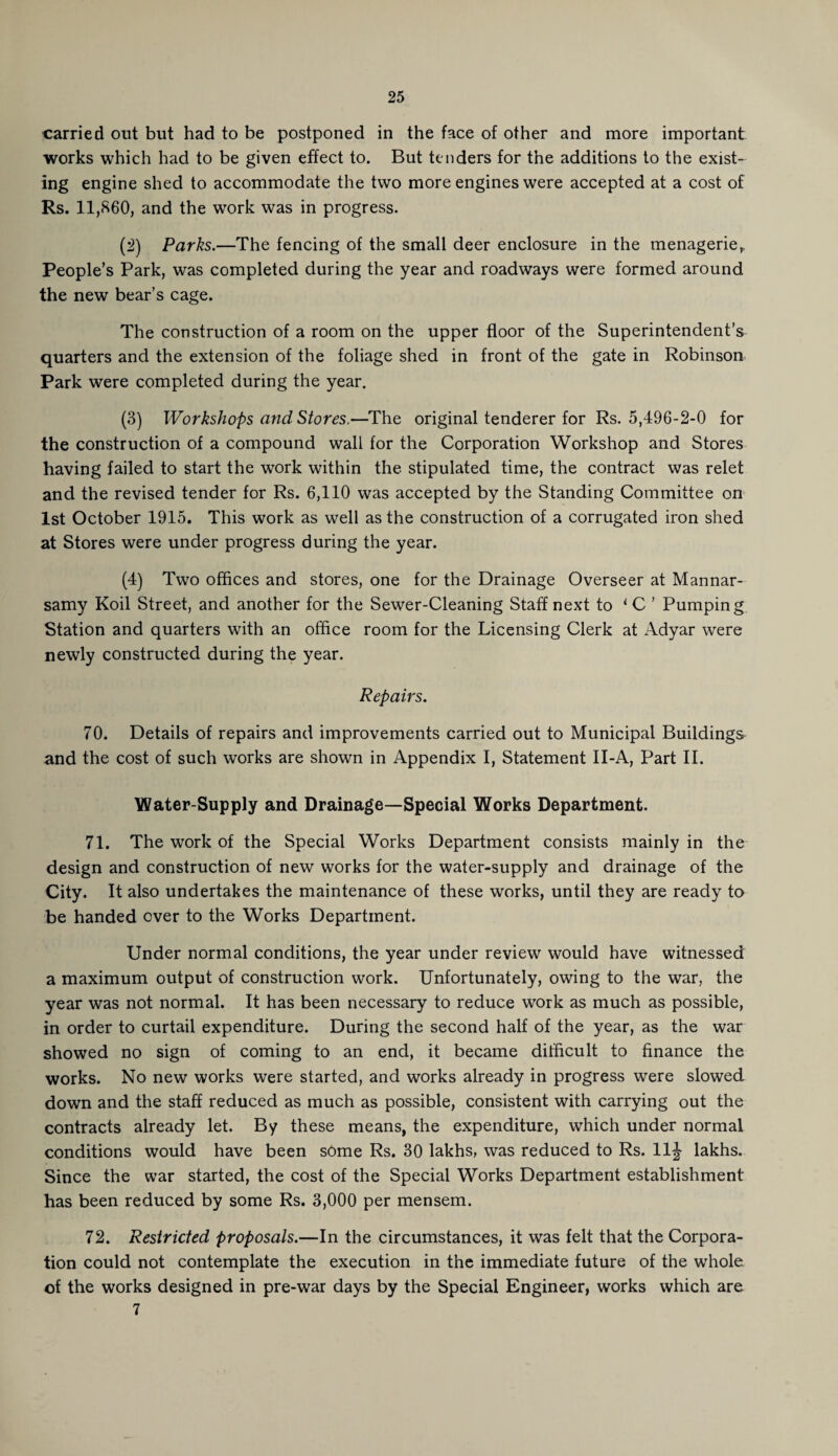 carried out but had to be postponed in the face of other and more important works which had to be given effect to. But tenders for the additions to the exist¬ ing engine shed to accommodate the two more engines were accepted at a cost of Rs. 11,860, and the work was in progress. (2) Parks.—The fencing of the small deer enclosure in the menageriet People’s Park, was completed during the year and roadways were formed around the new bear’s cage. The construction of a room on the upper floor of the Superintendent’s quarters and the extension of the foliage shed in front of the gate in Robinson Park were completed during the year. (3) Workshops and Stores.—The original tenderer for Rs. 5,496-2-0 for the construction of a compound wall for the Corporation Workshop and Stores having failed to start the work within the stipulated time, the contract was relet and the revised tender for Rs. 6,110 was accepted by the Standing Committee on 1st October 1915. This work as well as the construction of a corrugated iron shed at Stores were under progress during the year. (4) Two offices and stores, one for the Drainage Overseer at Mannar- samy Koil Street, and another for the Sewer-Cleaning Staff next to ‘ C ’ Pumping Station and quarters with an office room for the Licensing Clerk at Adyar were newly constructed during the year. Repairs. 70. Details of repairs and improvements carried out to Municipal Buildings and the cost of such works are shown in Appendix I, Statement II-A, Part II. Water-Supply and Drainage—Special Works Department. 71. The work of the Special Works Department consists mainly in the design and construction of new works for the water-supply and drainage of the City. It also undertakes the maintenance of these works, until they are ready to be handed over to the Works Department. Under normal conditions, the year under review would have witnessed a maximum output of construction work. Unfortunately, owing to the war, the year was not normal. It has been necessary to reduce work as much as possible, in order to curtail expenditure. During the second half of the year, as the war showed no sign of coming to an end, it became difficult to finance the works. No new works were started, and works already in progress were slowed down and the staff reduced as much as possible, consistent with carrying out the contracts already let. By these means, the expenditure, which under normal conditions would have been some Rs. 30 lakhs, was reduced to Rs. 11J lakhs. Since the war started, the cost of the Special Works Department establishment has been reduced by some Rs. 3,000 per mensem. 72. Restricted proposals.—In the circumstances, it was felt that the Corpora¬ tion could not contemplate the execution in the immediate future of the whole of the works designed in pre-war days by the Special Engineer, works which are 7