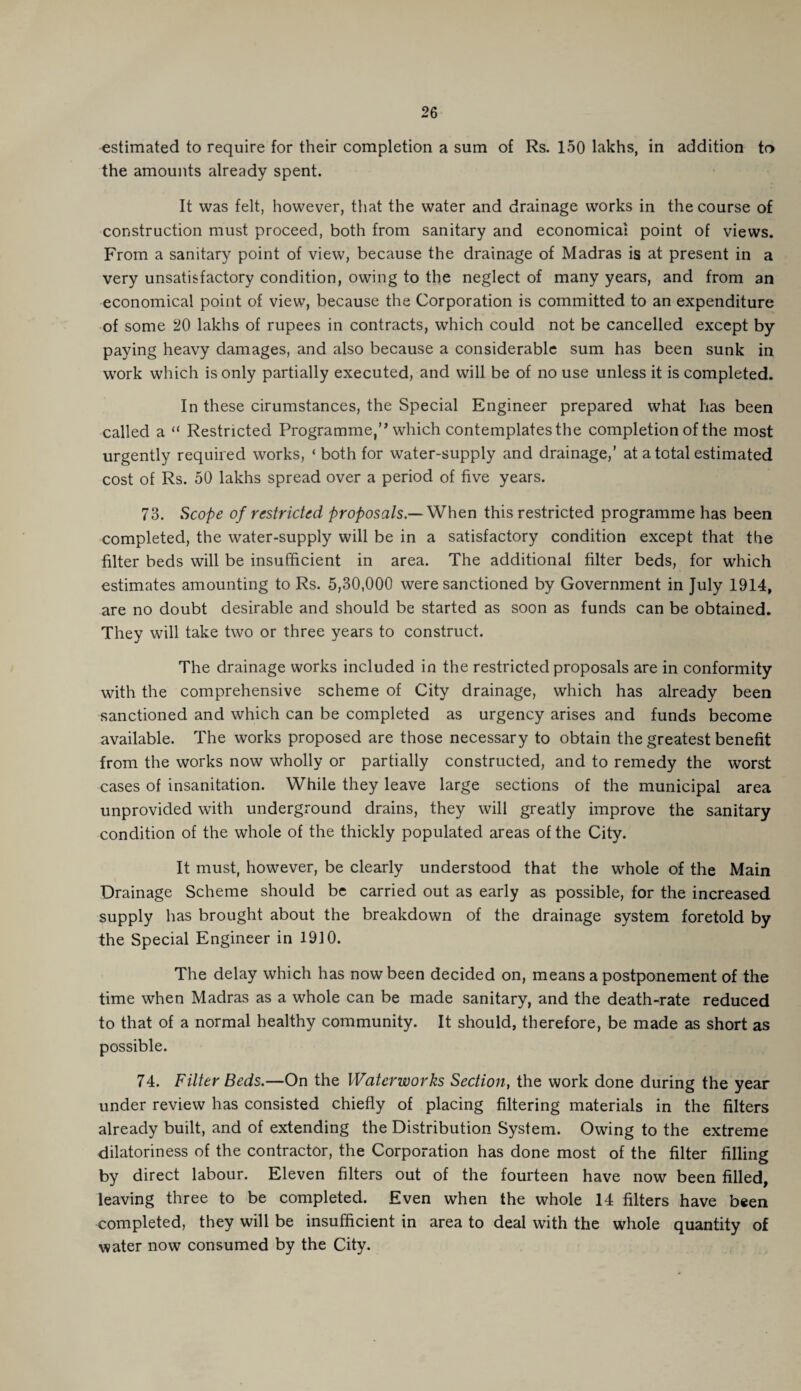 estimated to require for their completion a sum of Rs. 150 lakhs, in addition to the amounts already spent. It was felt, however, that the water and drainage works in the course of construction must proceed, both from sanitary and economical point of views. From a sanitary point of view, because the drainage of Madras is at present in a very unsatisfactory condition, owing to the neglect of many years, and from an economical point of view, because the Corporation is committed to an expenditure of some 20 lakhs of rupees in contracts, which could not be cancelled except by paying heavy damages, and also because a considerable sum has been sunk in work which is only partially executed, and will be of no use unless it is completed. In these cirumstances, the Special Engineer prepared what has been called a “ Restricted Programme,’’ which contemplates the completion of the most urgently required works, ‘ both for water-supply and drainage,’ at a total estimated cost of Rs. 50 lakhs spread over a period of five years. 73. Scope of restricted proposals.— When this restricted programme has been completed, the water-supply will be in a satisfactory condition except that the filter beds will be insufficient in area. The additional filter beds, for which estimates amounting to Rs. 5,30,000 were sanctioned by Government in July 1914, are no doubt desirable and should be started as soon as funds can be obtained. They will take two or three years to construct. The drainage works included in the restricted proposals are in conformity with the comprehensive scheme of City drainage, which has already been sanctioned and which can be completed as urgency arises and funds become available. The works proposed are those necessary to obtain the greatest benefit from the works now wholly or partially constructed, and to remedy the worst cases of insanitation. While they leave large sections of the municipal area unprovided with underground drains, they will greatly improve the sanitary condition of the whole of the thickly populated areas of the City. It must, however, be clearly understood that the whole of the Main Drainage Scheme should be carried out as early as possible, for the increased supply has brought about the breakdown of the drainage system foretold by the Special Engineer in 1910. The delay which has now been decided on, means a postponement of the time when Madras as a whole can be made sanitary, and the death-rate reduced to that of a normal healthy community. It should, therefore, be made as short as possible. 74. Filter Beds.—On the Waterworks Section, the work done during the year under review has consisted chiefly of placing filtering materials in the filters already built, and of extending the Distribution System. Owing to the extreme dilatoriness of the contractor, the Corporation has done most of the filter filling by direct labour. Eleven filters out of the fourteen have now been filled, leaving three to be completed. Even when the whole 14 filters have been completed, they will be insufficient in area to deal with the whole quantity of water now consumed by the City.