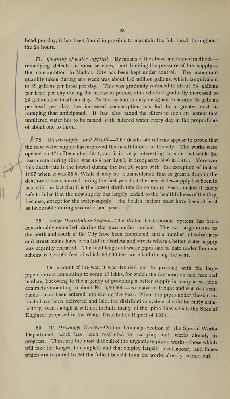 head per day, it has been found impossible to maintain the full head throughout the 24 hours. 77. Quantity of water supplied—By means of the above-mentioned methods— remedying defects in house services, and limiting the pressure of the supply— the consumption in Madras City has been kept under control. The maximum quantity taken during any week was about 135 million gallons, which is equivalent to 39 gallons per head per day. This was gradually reduced to about 24 gallons per head per day during the monsoon period, after which it gradually increased to 29 gallons per head per day. As the system is only designed to supply 25 gallons per head per day, the increased consumption has led to a greater cost in pumping than anticipated. It has also taxed the filters to such an extent that unfiltered water has to be mixed with filtered water every day in the proportions of about one to three. ) 78. Water-supply and Health*—The death-rate returns appear to prove that the new water-supply has improved the healthfulness of the city. The works were opened on 17th December 1914, and it is very interesting to note that while the death-rate during 1914 was 46-6 per 1,000, it dropped to 36*0 in 1915. Moreover this death-rate is the lowest during the last 20 years with the exception of that of 1897 when it was 35-5. While it may be a coincidence that so great a drop in the death-rate has occurred during the first year that the new water-supply has been in use, still the fact that it is the lowest death-rate for so many years, makes it fairly safe to infer that the new supply has largely added to the healthfulness of the City because, except for the water-supply, the health factors must have been at least as favourable during several other years, yl 79. Water Distribution System.—The Water Distribution System has been considerably extended during the year under review. The two large mains to the north and south of the City have been completed, and a number of subsidiary and street mains have been laid in districts and streets where a better water-supply was urgently required. The total length of water pipes laid to date under the new scheme is 2,24,000 feet of which 88,000 feet were laid during the year. On account of the war, it was decided not to proceed with the large pipe contract amounting to some 13 lakhs, for which the Corporation had received tenders, but owing to the urgency of providing a better supply in many areas, pipe contracts amounting to about Rs. 5,60,000—exclusive of freight and war risk insu¬ rance—have been entered into during the year. When the pipes under these con¬ tracts have been delivered and laid, the distribution system should be fairly satis¬ factory, even though it will not include many of the pipe lines which the Special Engineer proposed in his Water Distribution Report of 1913. 80. (1) Drainage Works— On the Drainage Section of the Special Works Department work has been restricted to carrying out works already in progress. These are the most difficult of the urgently required works—those which will take the longest to complete and that employ largely local labour, and those which are required to get the fullest benefit from the works already carried out.