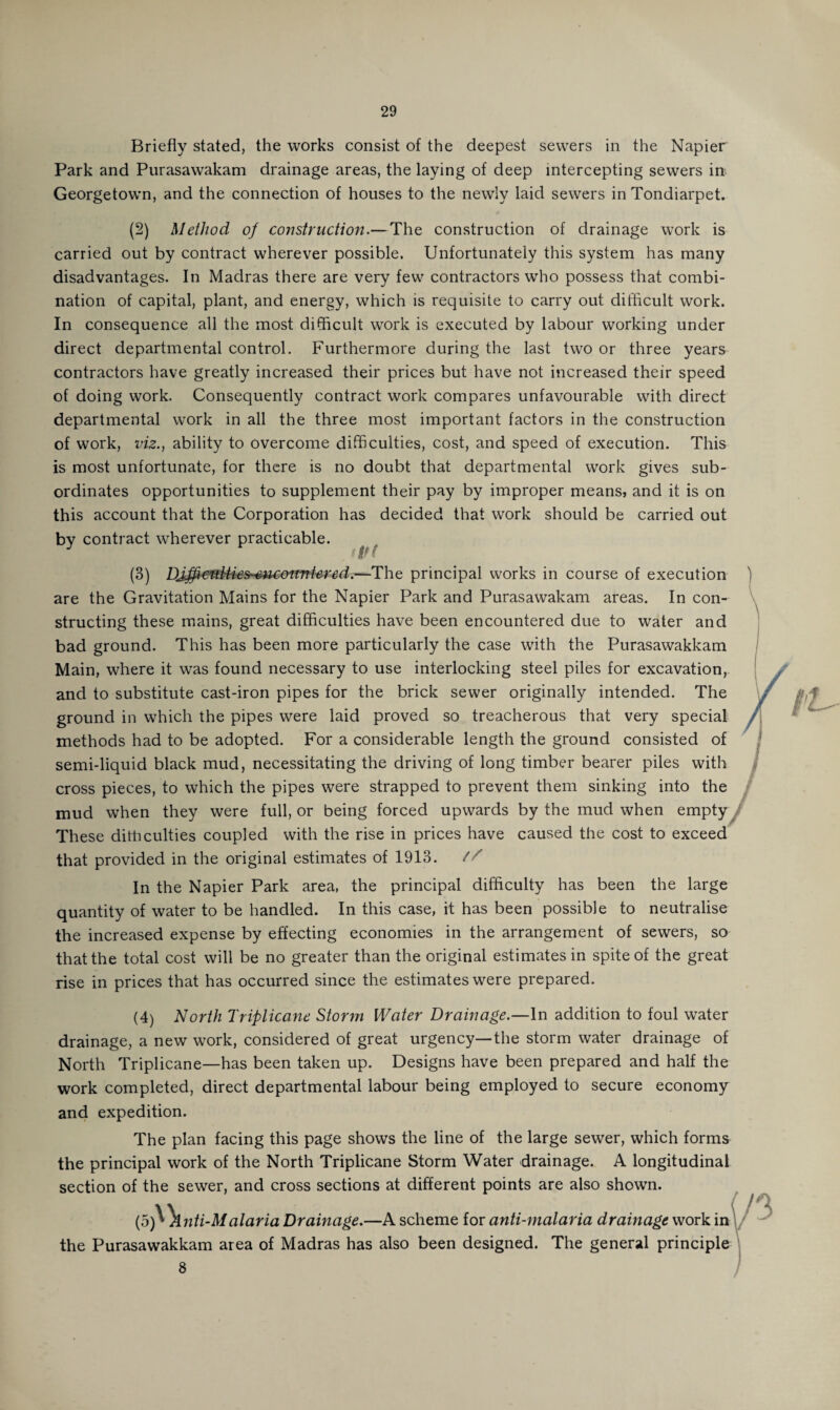 Briefly stated, the works consist of the deepest sewers in the Napier Park and Purasawakam drainage areas, the laying of deep intercepting sewers in Georgetown, and the connection of houses to the newly laid sewers in Tondiarpet. (2) Method of construction.—The construction of drainage work is carried out by contract wherever possible. Unfortunately this system has many disadvantages. In Madras there are very few contractors who possess that combi¬ nation of capital, plant, and energy, which is requisite to carry out difficult work. In consequence all the most difficult work is executed by labour working under direct departmental control. Furthermore during the last two or three years contractors have greatly increased their prices but have not increased their speed of doing work. Consequently contract work compares unfavourable with direct departmental work in all the three most important factors in the construction of work, viz., ability to overcome difficulties, cost, and speed of execution. This is most unfortunate, for there is no doubt that departmental work gives sub¬ ordinates opportunities to supplement their pay by improper means, and it is on this account that the Corporation has decided that work should be carried out bv contract wherever practicable. (3) DJffiewtMeS'S*u;ottntered.--Tht principal works in course of execution are the Gravitation Mains for the Napier Park and Purasawakam areas. In con¬ structing these mains, great difficulties have been encountered due to water and bad ground. This has been more particularly the case with the Purasawakkam Main, where it was found necessary to use interlocking steel piles for excavation, and to substitute cast-iron pipes for the brick sewer originally intended. The ground in which the pipes were laid proved so treacherous that very special methods had to be adopted. For a considerable length the ground consisted of semi-liquid black mud, necessitating the driving of long timber bearer piles with cross pieces, to which the pipes were strapped to prevent them sinking into the mud when they were full, or being forced upwards by the mud when empty These ditticulties coupled with the rise in prices have caused the cost to exceed that provided in the original estimates of 1913. // In the Napier Park area, the principal difficulty has been the large quantity of water to be handled. In this case, it has been possible to neutralise the increased expense by effecting economies in the arrangement of sewers, so that the total cost will be no greater than the original estimates in spite of the great rise in prices that has occurred since the estimates were prepared. (4) North Triplicane Storm Water Drainage.—In addition to foul water drainage, a new work, considered of great urgency—the storm water drainage of North Triplicane—has been taken up. Designs have been prepared and half the work completed, direct departmental labour being employed to secure economy and expedition. The plan facing this page shows the line of the large sewer, which forms the principal work of the North Triplicane Storm Water drainage. A longitudinal section of the sewer, and cross sections at different points are also shown. (b)\\nti-Malaria Drainage.—A scheme for anti-malaria drainage work in the Purasawakkam area of Madras has also been designed. The general principle 8
