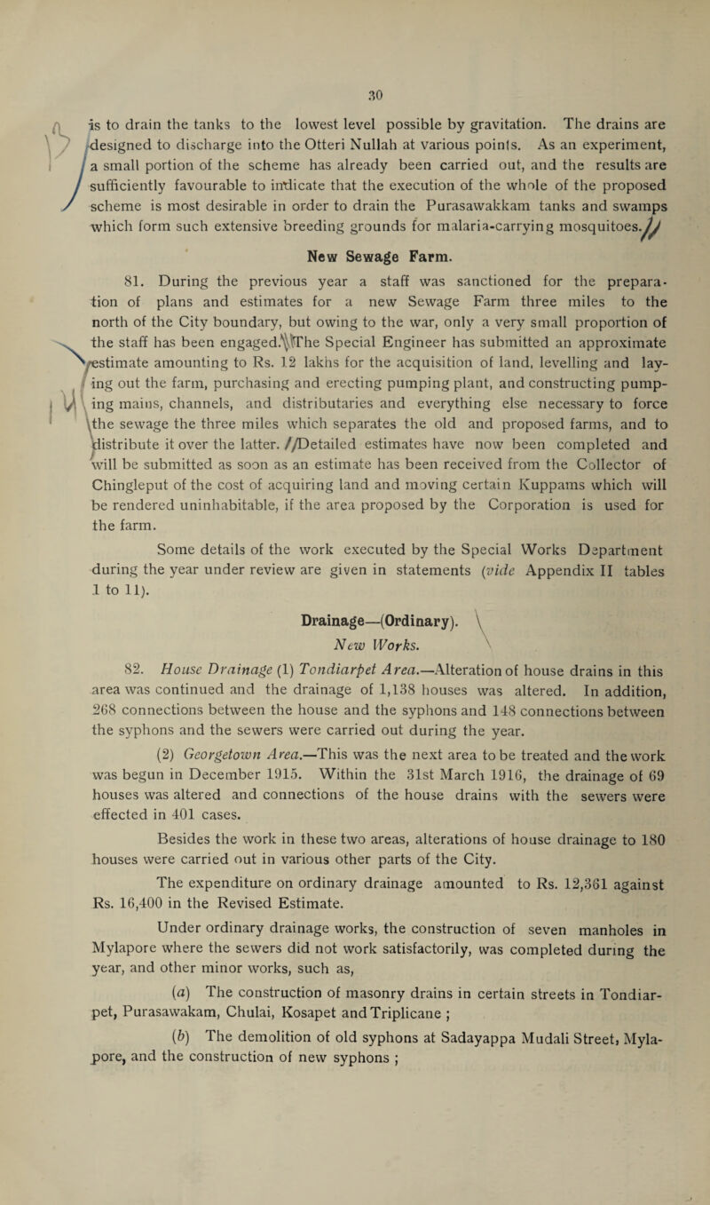 is to drain the tanks to the lowest level possible by gravitation. The drains are designed to discharge into the Otteri Nullah at various points. As an experiment, a small portion of the scheme has already been carried out, and the results are sufficiently favourable to intiicate that the execution of the whole of the proposed scheme is most desirable in order to drain the Purasawakkam tanks and swamps which form such extensive breeding grounds for malaria-carrying mosquitoes.^/ New Sewage Farm. 81. During the previous year a staff was sanctioned for the prepara¬ tion of plans and estimates for a new Sewage Farm three miles to the north of the City boundary, but owing to the war, only a very small proportion of the staff has been engaged.^\The Special Engineer has submitted an approximate ^/estimate amounting to Rs. 12 lakhs for the acquisition of land, levelling and lay¬ ing out the farm, purchasing and erecting pumping plant, and constructing pump¬ ing mains, channels, and distributaries and everything else necessary to force the sewage the three miles which separates the old and proposed farms, and to distribute it over the latter.//Detailed estimates have now been completed and will be submitted as soon as an estimate has been received from the Collector of Chingleput of the cost of acquiring land and moving certain Kuppams which will be rendered uninhabitable, if the area proposed by the Corporation is used for the farm. Some details of the work executed by the Special Works Department during the year under review are given in statements (vide Appendix II tables 1 to 11). Drainage—(Ordinary). \ New Works. 82. House Drainage (1) Tondiarpet Area.—Alteration of house drains in this area was continued and the drainage of 1,138 houses was altered. In addition, 268 connections between the house and the syphons and 148 connections between the syphons and the sewers were carried out during the year. (2) Georgetoivn Area.—'This was the next area to be treated and the work was begun in December 1915. Within the 31st March 1916, the drainage of 69 houses was altered and connections of the house drains with the sewers were effected in 401 cases. Besides the work in these two areas, alterations of house drainage to 180 houses were carried out in various other parts of the City. The expenditure on ordinary drainage amounted to Rs. 12,361 against Rs. 16,400 in the Revised Estimate. Under ordinary drainage works, the construction of seven manholes in Mylapore where the sewers did not work satisfactorily, was completed during the year, and other minor works, such as, (a) The construction of masonry drains in certain streets in Tondiar¬ pet, Purasawakam, Chulai, Kosapet andTriplicane ; (b) The demolition of old syphons at Sadayappa Mudali Street, Myla¬ pore, and the construction of new syphons ;